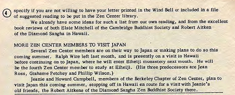 Machine generated alternative text:
@ specify if you are not to have your letter printed in the Wind Bell ot included in a file 
of suggested reading to put in the Zen Center lib•ary. 
We already have some ideas for such a list from out own reading, aryl from the excellent 
book reviews of both Elsie Mitchell of the Camlridge Buddhist Society aul Robert Aitken 
of the Diamond Sangha in Hawaii. 
MORE ZEN CENTER MEMBERS TO VISIT JAPAN 
Several Zen Center members are on their way to Japan or making plans to do so this 
coming summer. Ralph Wire left last month, and is Exesently on a visit io Hawaii 
tkfore continuing On to Japan, where he will enter EiheiJi monastery next month. He will 
the fourth Zen Center memkrr to stuiy at Eiheiji. (His three predecessors are Jean 
Ross, Grahame Petchey and Phillip Wilson.) 
Jeanie and Howard Campbell, of the Chapter of Zen Center, plan to 
visit Japan this coming summer. stopping off in Hawaii en route for a visit with Jeanie's 
old friends, the Robert Aitkens of the Diarnord Sangfia Zen lilddhist Society there. 