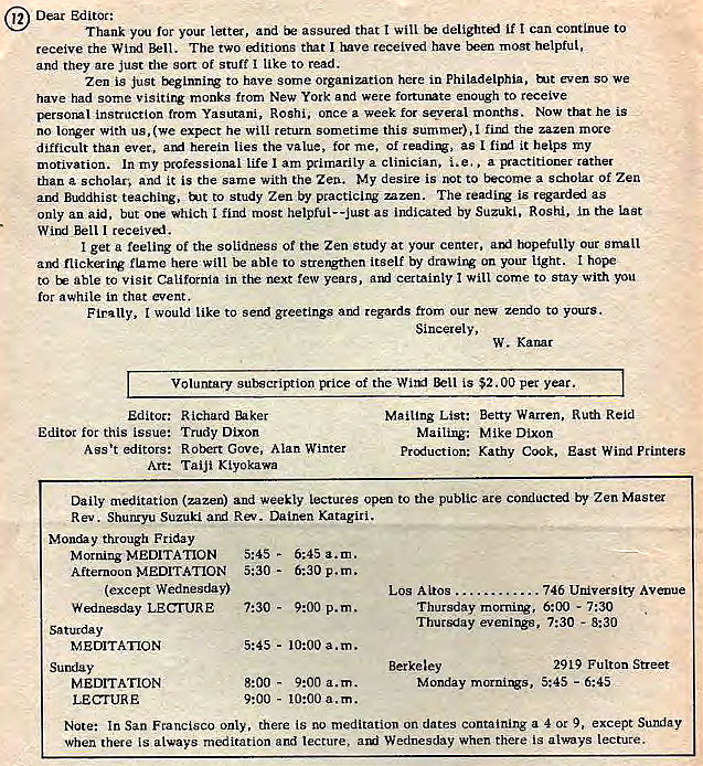 Machine generated alternative text:
12 Dear Edi tot: 
Thank you ror your letter, and assur=j that I will if I can continue to 
receive the Wind Bell. The two that I have received have txen most helpful, 
and they are just the sort Of stuff like to read. 
Zen is just to have some organization here in Philadelphia. b_lt even SO 
have had some visiting monks from New York and were fortumte enough to receive 
persorvll instruction from Yasutani, Roshi, once a week for several months. Now trnt he is 
no longer With us, (we expect he will return sometime this summer), find the zazen mcxe 
difficult than ever, herein lies the value, tor me, of readirv, as I it helps my 
motivation. In my professional life am primarily a clinician. i.e., a rather 
than a scholar, and it is the same with the Zen. My desire is not to a scholar Of Zen 
and Buddhist teaching, tut to study Zen by practicing mzen. The reading is regardi as 
only an aid, but which I find most helpful--justas indicated by Suzuki, Roshi, in the Last 
Wind Bell I receival. 
I get a feeling of the solidness Of the Zen Study at your center, tuefully Our snull 
and flickering flame here will be able to strengthen itself by drawing on your light. hope 
to able to visit California in ttw next few years, certainly come to Stay With you 
for awhile in that event. 
Finally, would like to send greetings arri regards from our new zend0 to yot_ES. 
Sincerely, 
W. Kanar 
Voluntary of the Wit-KI is $2.00 per year. 
Los Altos 746 Avenue 
7:30 - 8:30 
Editor: Richard Ehker 
Editor for this issue: Trudy Dixon 
Ass't editors: Robert Gove, Alan Winter 
Art: Taiji Kiyokawa 
Mailing List: Betty Warren, Ruth Reid 
Mailing: Mike Dixon 
Kathy Cook, East Wind Printers 
Daily meditation (zen) and weekly Lectures open to the public ace conducted by Zen Master 
Rev. Shunryu Suzuki and Rev. Dainen Katagiri. 
Monday through Friday 
Morning MEDITATION 5:45 - 
Afternoon MEDITATION 5:30 - 
(except Wednesday) 
Wednesday LECrtJRE 
Saturday 
MEDITATION 
Sunday 
MEDITATION 
LECTURE 
5:45 a.m. 
6:30 p.m. 
7:30 - 
9:00 p.m. 
10:00 a.m. 
5:45 - 
8:00 - 
9:00 a.m. 
9:00 
- 10:00 a.m. 
Thursday morning , 
Thursday evenings, 
Berkeley 
Monday , 
6:00 - 7•30 
2919 
5:45 - 6:45 
Note: In San Francisco only, there is meditation on dates containing a 4 or 9, 
F u Iton Street 
except Sunday 
when there is always meditation and lecture, awi Wednesday when there is always lecture. 