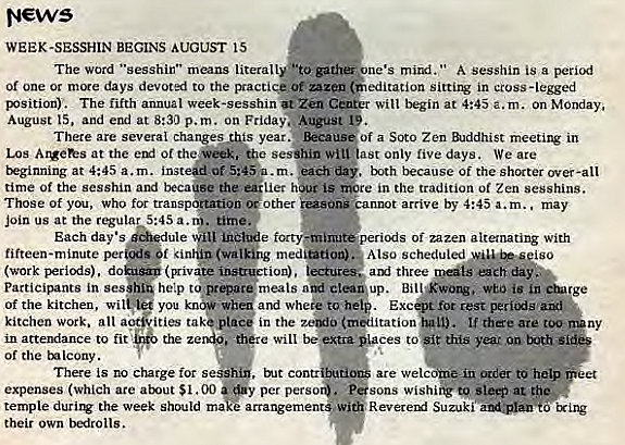 Machine generated alternative text:
News 
WEEK-SESSHIN BEGINS AUGUST 15 
The word "sesshir" means literally. o " A Sesshin is a period 
Of one or days devoted to the sitting in cross -legged 
B'Sition). The fifth annual Week-sesshin Zen C 
Will Ikgin at 4:45 a.m. On Monday, 
August and end at 8:30 p.m. on Friday".. 
There are several changes Ais year. of a Soto Zen Buddhist meetitv in 
Los at the sesihin witt ast only five days. We are 
rpginning at 4:45 a.m. •ch 
. t:.oth because Of the shorter over-all 
time Of the sesshin and beca#ee the lier LS re in the tradition Of Zen sesshins. 
Those Of you, Who for transp*ation other 
t arrive by 4:45 a.m.. may 
i periods ofzazen alternating With 
Each day • s 
fifteen-minute per _ f (walking medutlon)'• Also 
(work (privzge insauetion). tturee three 
each day 
participants in se— help ct@up. Bill wEO is in 
Of the kitchen, you •heg and Whee to Exc rest pericxis 
kitchen work. all a 
ities take place in the (miitation IL). If there are too 
ny 
in a ttendance to fit the ze 
of the tnlcony. 
There is no charge for s 
expenses (Which are S I. 00 
temple durirg the week should ma 
their own bedrolls. 
e Will be 
. tilt contr 
per perso 
ces to year on both 
are Wel c Oder to 
. pesons 
arrangement Wi • . R evererxf ixing 