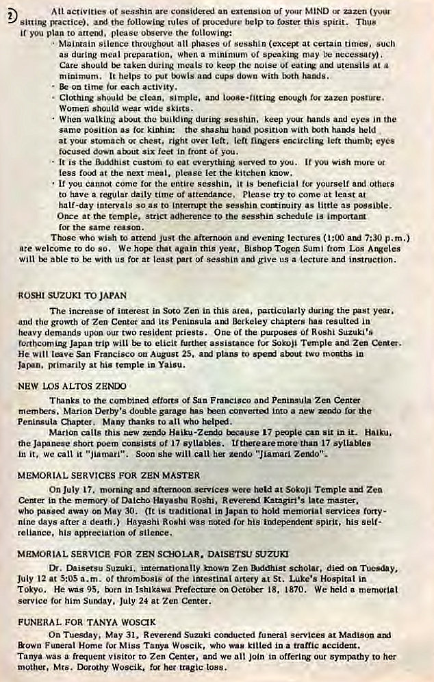 Machine generated alternative text:
Att activities or sesshin are considerj an extension uf your MIND zazen 
'Vactice). the followit* rules or gruc:edure to foster spirit. Thus 
if you plan to please observe the followirv: 
Maintain silence throughout phases of sesshin (except at certain times. such 
as during meal preparation. when a minimurn of speaking may be necessary). 
Care should be taken during meals to keep the noise utensils at u 
minimum. helps to cups down With hamJs. 
• on time each activity. 
• CleRhitv should tx clean. simple, ami iooge•ntting enough toe zazen 
Women should wear wide ski"tb. 
When walking about the during keep your and eyes in the 
same position as for kinhin: the shashu hood position with txjth hands held 
at your stomach or chest. right over left. left ntvers exirclirw lett thumb: eyes 
down six feet in front of you. 
• It is the Custom tu eat everythirw to 
less food at the next meal. please let the kitchen know. 
• you cannot come for the entire sesshin. is trneficial for yourself arxi others 
to have a tegular daily time ot attemfance. Please try to come at least at 
half-day intervals so as to Interrupt the sesshin continuity as little as 
Once at the temple. strict adherence to the sesshin schiule is importarg 
the same reason. 
Those who wish to attend Just the aitnoon evening lectures i ami 7:30 p. m,) 
Welcome to do so. We hope that again this year, Bishop Togen Sumi from Los 
will able to with us for at least of sessbin aggi give us a lecture and instruction. 
ROSHI SUZUKI TO JAPAN 
The increase of irrerest in Soto Zen in this area, particularly during the year. 
and the growth Of Zen Center and its Peninsula Berkeley chapters has resulted in 
heavy demands upon our two resident priests. One or pucposes of Rushi Suzuki's 
trip to elicit further assistance for Sokoji Temple Zen 
He lave San Francisco on August plans cwo months 
primarily at his temple in Yaisu. 
NEW LOS ALTOS ZENIXJ 
Thanks to the combined efforts or San and Peninsula Zen Center 
Marion Derby •s double garage has into a 
peninsula Chapter. Many thanks to all Who help-al. 
Marion calls this new zerxio Haiku-Zendo E.cause 17 people can sit in it- Haiku, 
the Jainnese short poem consists of 17 syllaNes. than 17 syllables 
in it, we call it '"iamari". Soon she will call her zemlo "Jiamari Zexulo". 
MEMORIAL SERVICES FOR ZEN MASTER 
On July afternoon services were at SoEoji Tempte Zea 
CeMer in the memory or Dalcho Hay.sbu Roshi. Revereul Katagirt•s master, 
who away on May 30. (It is traditional in Japan to hold memorial savices forty- 
nine days after a death.) Hayashi Roshi was noted 'or his imiependent spirit, his self- 
reliance. his appreciation or 
MEMORIAL SERVICE FOR ZEN SCHOLAR. DAtSETSU SUZUKI 
Chisetsu Suzuki. internatiotulty known Zeo Anidhist scholar. on Tuesday. 
July 12 at 5:05 a.m. ot thromtsis of the intestinal artery at St. Luke•s Hospital in 
Tokyo. He was 95, in Ishikawa on 18. 1870. We held a 
service him Sumiay. July 24 at Zen Center. 
FUNERAL FOR TANYA wosax 
On Tuesday. May 31. Reverend Suzuki cotxsucted rut*tal services at Madison 
&own Funeral Home tor Miss Tanya Woseik, who wan kilted ina traffic accident. 
Tanya was a frequent visitor to Zen Center, and we alt join in offering our sympathy to her 
mother, Mts. throthy Woscik. fw her tragic loss. 