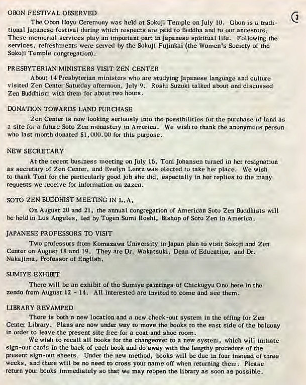 Machine generated alternative text:
otoN FESTIVAL O&SERVED 
The Otn Hoyo Ceremony was held at SokOji Temple on July 10, is tradi- 
tional Japanese festival during Which respects are paid to Buddha and to our ancestors. 
These memorial Services play an important part in Japanese spiritual I ife. Following the 
services, refreshments were served by the Sokujj Fujinkai (the Women's Society Of the 
Sokoji Temple congregation). 
PRESBYTERIAN MINISTERS VISIT ZEN CENTER 
About 14 Presbyterian ministers who are studying Japanese language and culture 
visited Zen Center Saturday afternoon. July 9. Rushi Suzuki talked atut discussed 
Zen BtKidhism With them for aEut two hours. 
LX)NATION TOWARDS LAND PURCHASE 
Zen Center is now looking seriously into the possibilities for the purchase Of as 
a Site for a future Soto Zen monastery in America. We wish to thank the anonymous person 
Who last mouth $1, 00 for this purpose. 
NEW SECRETARY 
At the recent ENsiness meeting on JOIy 16. Toni Johansen in her resignation 
as secretary of Zen Center. Evelyn Lentz was elected to take her place. We Wish 
to thank Toni for the particularly job she did. especially in her replies to the many 
requests we receive for information on zazen. 
SOTO ZEN BUDDHIST MEETING IN L.A. 
On August 20 ami 21. the annual congregation uf American Soto Zen Buddhists Wilt 
Lus Angeles, led by T%en Sumi Rushi. Bishop Of Soto Zen in America. 
JAPANESE PROFESSORS TO VISIT 
TWO professors from Komazawa University in Japan plan to visit Sokoji Zen 
Center un August 18 and 19. They are Dr. Wakatsuki, Dean or Education, and Dr. 
Nakajima.. Professor Of 
SUMIYE exHIT 
There Will an exhibit Of the Sumiye paintingsuf Chickugyu Ono here in the 
zemio from August 12 — 14. All interested are Invited to come and See them. 
LIERARY REVAMPED 
There is Eth a new location amt a new Check-out system in the offing ror Zen 
Center LiWary. Plans are now under way to move the Eyioks to the east side of the 
in order to leave the present site free for a coat and shoe room. 
We wish to recall all txoks for the changeover to a new System, Which will initiate 
sign-our cards in the Enck Of each and do away With the lengthy procedure Of the 
ryesent Sign-out sheets. Undet the new methikl, EX)Oks Will due in instead Of three 
Weeks, and there Will no need to cross your name Off When returning them. Please 
return your toks immediately so that we may reopen the titrary as soon as possible. 