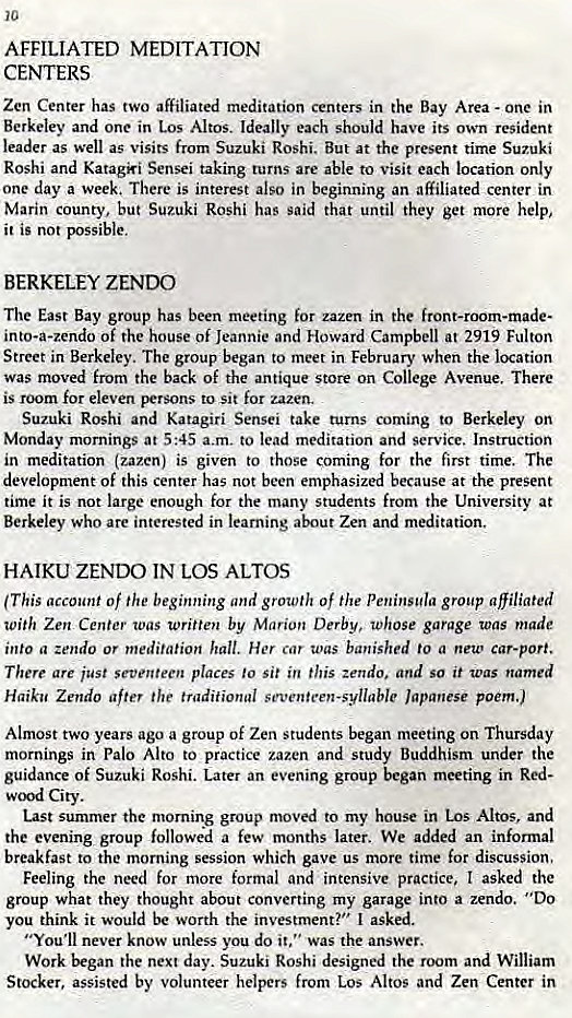 Machine generated alternative text:
10 
AFFILIATED MEDITATION 
CENTERS 
Zen Center has two affiliated meditation centers in the Bay Area - one in 
Berkeley and one in Los Altos. Ideally each should have its own resident 
leader as well as visits from Suzuki Roshi. But at the present time Suzuki 
Roshi and Katagki Sensei taking turns are able to visit each location only 
one day a week, There is interest also in beginning an affiliated center in 
Marin county, but Suzuki Roshi has said that until they get more help, 
it is not possible. 
BERKELEY ZENDO 
The East Bay group has been meeting for zazen in the front-room-made- 
into-a-zendo of the house Of Jeannie and Howard Campbell at 2919 Fulton 
Street in Berkeley. The group began to meet in February when the location 
was moved from the back of the antique store on College Avenue. There 
is room for eleven persons to sit for zazen. 
Suzuki Roshi and Katagiri Sensei take turns coming to Berkeley on 
Monday mornings at 5:45 a.m. to lead meditation and Service. Instruction 
in meditation (zazen) is given to those coming for the first time. The 
development Of this center has not been emphasized because at the present 
time it is not large enough for the many students from the University at 
Berkeley who are interested in learning about Zen and meditation. 
HAIKU ZENDO IN LOS ALTOS 
(This account of the beginning and growth of the Peninsula group affiliated 
with Zen Center was written by Marion Derby, whose garage was made 
into a zendo or meditation hall. Her car toas banished to a new car-port. 
There are just seventeen places to sit in this zendo. and so it was named 
Haiku Zendo after the traditional seventeen-syllable Japanese poem.) 
Almost two years ago a group of Zen students began meeting on Thursday 
mornings in Palo Alto to practice zazen and study Buddhism under the 
guidance of Suzuki Roshi. Later an evening group began meeting in Red- 
City. 
Last summer the morning group nw.'ed to my house in Los Altos, and 
the evening group followed a few months later. We added an informal 
breakfast to the morning session which gave us more time for discussion, 
Feeling the need for more formal and intensive practice, I asked the 
group what they thought about converting my garage into a zendo. '*DO 
you think it would be worth the investment?" I asked. 
"You'll never know unless you do it," was the answer. 
Work began the next day. Suzuki Roshi designed the room and William 
Stocker, assisted by volunteer helpers from Los Altos and Zen Center in 