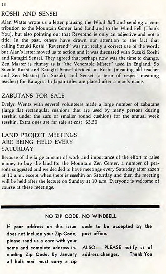 Machine generated alternative text:
16 
ROSHI AND SENSEI 
Alan Watts wrote us a letter praising the Wind Bell and sending a con- 
tribution to the Mountain Center land fund and to the Wind Bell (Thank 
You), but also pointing out that Reverend is only an adjective and not a 
title. In the past, others have drawn our attention to the fact that 
calling Suzuki Roshi "Reverend" was not really a correct use of the word; 
but Alan's letter moved us to action and it was discussed with Suzuki Roshi 
and Katagiri Sensei. They agreed that perhaps now was the time to change. 
Zen Master is clumsy as is "the Venerable Mister" used in England. So 
Suzuki Roshi and Katagili Sensei decided on Roshi (meaning old teacher 
and Zen Master) for Suzuki, and Sensei (a term of respect meaning 
teacher) for Katagiri, In Japan titles are placed after a man's name. 
ZABUTANS FOR SALE 
Evelyn Wentz with several volunteers made a large number Of zabutans 
(large flat rectangular Cushions that are used by many persons during 
Sesshin under the zafu Or smaller round cushion) for the annual week 
sesshin. Extra ones are for sale at cost: $3.50 
LAND PROJECT MEETINGS 
ARE BEING HELD EVERY 
SATURDAY 
Because Of the large amount Of work and importance Of the effort to raise 
money to buy the land for the Mountain Zen Center. a number of per- 
sons suggested and we decided to have meetings every Saturday after zazen 
at 10 a.m., except when there is sesshin on Saturday and then the meeting 
will be held after the lecture on Sunday at 10 a-m. Everyone is welcome of 
course at these meetings. 
NO ZIP CODE, NO WINDBELL 
If your address on this issue 
does not Include your Zip Code, 
please send us a card with your 
name and complete address in- 
cluding Zip Code. By January 
all bulk mail must carry zip 
code to be accepted by 
post office. 
ALSO— PLEASE notify us Of 
address changes. Thank You 