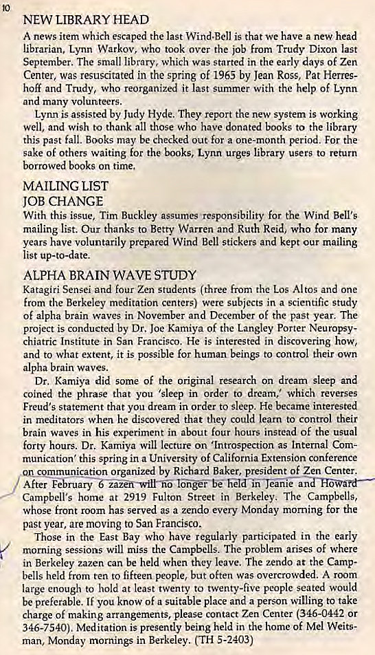 Machine generated alternative text:
NEW LIBRARY HEAD 
A news item which escaped the last Wind.Bell is that we have a new head 

librarian, Lynn Warkov, who took over the job from Trudy Dixon last 
September. The small library, which was started in the early days Of Zen 
Center, was resuscitated in the spring of 1965 by Jean Ross, Pat Herres- 
110K and Trudy, who reorganized it last summer with the help Of Lynn 
and many volunteers. 
Lynn is assisted by Judy Hyde. They report the new system is working 
well, and wish to thank all those who have donated books to the library 
this past fall. Books may be checked out for a one-month period. For the 
sake Of Others waiting for the books, Lynn urges library users to return 
borrowed books on time. 
MAILING LIST 
JOB CHANGE 
With this issue, Tim Buckley assumes esponsibility for the Wind Bell's 
mailing list. Our thanks to Betty Warren and Ruth Reid, who for many 
years have voluntarily prepared Wind Bell stickers and kept our mailing 
list up-to-date. 
ALPHA BRAIN WAVE STUDY 
Katagiri Sensei and four Zen students (three from the Los Altos and one 
from the Berkeley meditation centers) were subjects in a scientific study 
Of alpha brain waves in November and December of the past year. The 
project is conducted by Dr. Joe Kamiya Of the Langley Porter Neuropsy- 
chiatric Institute in San Francisco. He is interested in discovering how, 
and to what extent, it is possible for human beings to control their own 
alpha brain waves. 
Dr. Kamiya did Some of the Original research on dream sleep and 
coined the phrase that you 'sleep in order to dream,' which reverses 
Freud's statement that you dream in order to sleep. He became interested 
in meditators when he discovered that they could learn to control their 
brain waves in his experiment in about four hours instead of the usual 
forty hours. Dr. Kamiya will lecture on •Introspection as Internal Com- 
munication' this spring in a University of California Extension conference 
onsepuyluniqation organized by Richard Baker, president of Zen Center. 
After Februarv€—nzif-wilr-ii hIdJanre an 
Campbell's home at 2919 Fulton Street in Berkeley. The Campbells, 
whose front room has served as a zendo every Monday morning for the 
past year, are moving to San Francisco. 
Those in the East Bay Who have regularly participated in the early 
morning sessions will miss the Campbells. The problem arises of where 
in Berkeley zazen can be held when they leave. The zendo at the Camp- 
bells held from ten to fifteen people, but Often was overcrowded. A room 
large enough to hold at least twenty to twenty-five people seated would 
be preferable. If you know of a suitable place and a person willing to take 
charge of making arrangements, please contact Zen Center (346-0442 or 
346-7540). Meditation is presently being held in the home of Mel Weits- 
man, Monday mornings in Berkeley. (TH 5-2403) 