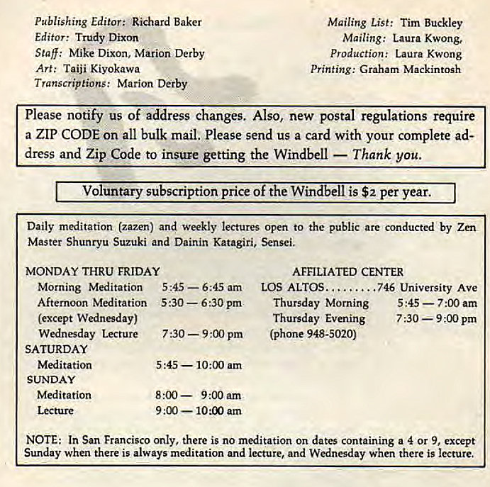 Machine generated alternative text:
publishing Editor; Richard Baker 
Editor: Trudy Dixon 
Staff: Mike Dixon, Marion Derby 
Art: Taiji Kiyokawa 
Transcriptions: Marion Derby 
Mailing List: Tim Buckley 
Mailing: Laura Kwong, 
Production: Laura Kwong 
Printing : Graham Mackintosh 
Please notify us of address changes. Also, new postal regulations require 
a ZIP CODE on all bulk mail. Please send us a card with your complete ad- 
dress and Zip Code to insure getting the Windbell — Thank you. 
Voluntary subscription price of t e Win 
is $2 per year. 
Daily meditation (zazen) and weekly lectures open to the public are conducted by Zen 
Master Shunryu Suzuki and Dainin Katagiri, Sensei. 
MONDAY THRU FRIDAY 
Morning Meditation 5•45 
Aftemoon Meditation 5:30 — 6 pm 
(except Wednesday) 
Wednesday Lecture 7:30 — 9 pm 
. — 6:45 am 
5:45 — 10:00 am 
8:00 — 9:00 am 
9:00 — 10:00 am 
AFFILIATED CENTER 
LOS ALTOS.... . 
. 746 University Ave 
Thursday Morning 5 :45 — 7.00 am 
Thursday Evening 7 — 9 pm 
(phone 948-5020) 
SATURDAY 
Meditation 
SUNDAY 
Meditation 
NOTE: In San Francisco only. there is no meditation on dates containing a 4 Or 9, except 
Sunday when there is always meditation and lecture, and Wednesday when there is lecture. 