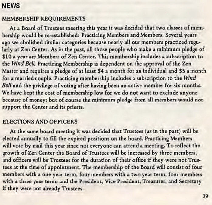 Machine generated alternative text:
NEWS 
MEMBERSHIP REQUIREMENTS 
At a Board Of Trustees meeting this year it Wai decided that two classes Of 
bet-ship would be re-established: Practicing Members and Members. Several years 
ago we abolished similar categories because nearly all our members practiced regu- 
tarly at Zen Center. As in the past, all those people who make a minimum pledge Of 
$10 a year are Members of Zen Center. This membership includes a subscription to 
the Wind Bell. Practicing Membership is dependent on the approval of the Zen 
Master and requires a pledge of at least $4 a month for an individual and $5 a month 
for a married couple, Practicing membership includes a subscription to the Wind 
Bell and the privilege of voting after having been an active member for six months. 
We have kept the cost of membership low for we do not want to exclude anyone 
because of money: but Of the minimum pledge from all members would not 
support the Center and its priests. 
ELECTIONS AND OFFICERS 
At the same board meeting it was decided that Trustees (as in the past) will be 
elected annually to fill the expired positions on the board. Practicing Members 
will vote by mail this year since not everyone can attend a meeting. To reflect the 
growth of Zen Center the Board of Trustees will be increased by three members, 
and officers will be Trustees for the duration of their office if they were not Trus- 
tees at the time Of appointment, The membership of the Board will consist Of four 
members writh a one year term, four members with a two year term, four members 
with a three year terms and tbc Ptcsidcnc. Vice President, Treasurer, and Secretary 
if they were not already Trustees. 
39 