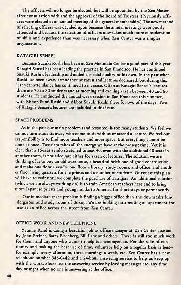 Machine generated alternative text:
The officers will no longer be elected, but will be appointed by the Zen Master 
after consultation with and the approval of the Board of Trustees. (Previously offi- 
cers were elected at an annual meeting of the general membership.) The new method 
of selecting officers was decided upon because the annual meetings were poorly 
attended and because the selection of officers now takes much more consideration 
of skills and experience than was necessary when Zen Center was a simpler 
or"zation. 
KATAGIRI SENSEI 
Because Suzuki Roshi has been at Zen Mountain Center a good part of this year, 
Katagiri Sensei has been leading the practice in San Francisco. He has continued 
Suzuki Roshi's leadership and added a special quality of his own. In the past when 
Roshi has been away, attendance at zazen and lectures decreased; but during this 
last year attendance has continued to increase. Often at Katagiri Sensei's lectures 
there are 70 to 80 students and at morning and evening zazen between 40 and 60 
students. He conducted the annual week sesshin in San Francisco this summer, 
with Bishop Sumi Roshi and Abbot Suzuki Roshi there for two of the days. Two 
Of Katari Sensei's lectures are included in this issue. 
SPACE PROBLEMS 
As in the pst our main problem (and resource) is too many students. We feel We 
cannot turn students away who come to sic with us or attend a lecture. We feel our 
responsibility is to find more teachers and more space. But everything cannot be 
done at once—Tassajara takes all the energy we have at the present time. Yet it is 
clear that a 16-seat zendo stretched to seat 40, even with the additional 40 seats in 
another room, is not adequate either for zazen or lectures. The solution we are 
thinking of is to buy an old warehouse, a beautiful brick One of good construction, 
and make one floor a rcndo; onc floor a library, study rooms, and 
er floor living quarters for the priests and a number of students. Of course this plan 
will have to wait until wc complete the purchase of Tassajara. An additional solution 
(which We are always working on) is to train American teachers here and to bring 
moore Japanese priests and young monks to America for short stays or permanently. 
Our immediate space problem is finding a office than the downstairs kin- 
dergarten and study room of Sokoji. We are looking into renting an apartment for 
use as an office across the street from Zen Center, 
OFFICE WORK AND NEW TELEPHONE 
Yvonne Rand is doing a beautiful job as office manager at Zen Center assisted 
by John Steiner, Barry Eisenberg, Bill Lane and others. There is still too much work 
for them. and anyone who wants to help is encouraged to. For the sake of con. 
tinuity and making the best use of time, volunteer help on a regular basis is best— 
for example, every afternoon. three mornings a week, etc. Zen Center has a new 
telephone number 346-0442 and a 24-hour answering service to help us keep up 
with the work. please use the answering service by leaving messages etc. any time 
day or night when no one is answering at the office. 
40 