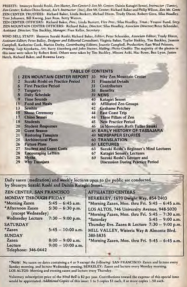 Machine generated alternative text:
ZEN CENTER TRUSTEES: 
Biu Kwong. ROB. Betty 
ZEN CENTER Lind. 
ZEN MOUNTAIN CENTER OFFICERS: Richard Silas Haadley. Associate Schneider. 
Tim Fm Keller, . 
WIND BELL STAFF: ROShi; Richard peter Trudy 
Editor; Peter Baker, Binkley, Tim 
Katherine Cook. Marion Derby. Wind Printers. 
John Ot the in 
taken Aoki. 
Hatch. Richard baker. Lory. 
&BLE OF CONTENTS 
2 
6 
.8 
20 
20 
21 
25 
26 
27 
28 
28 
29 
Why Zen Mountain Cenl•e 
ZEN MOUNTAIN CENTER REPORT JO 
Vinaneiat Details 
Contributors 
Benefits 
K a t agin 
Affiliated Zen Groups 
Grahame Petctry 
Coast Trip 
Three Pillars of Zen 
Practice Period 
In Memoriam Ruth 
EARLY HISTORY OF TASSAJAR 
NEWSPAPER STORIES 
00 TRANSLATION 
LECTURES 
Suzuki Roshi•s Mind Lectures 
Katagiri Senseis Lectures 
Suzuki Roshi•s Lecture and 
Diu:ussion Durixw Practsy Period 
Suzuki Roshi on Practice Period 
First Period 
Daily 
Time 
Ceremony 
Chino 
Student' 
Student RespoiiWS 
Guest 
Restoring TassaJara 
Architectural Plans 
Future Plans 
Studau Guet 
Exrouraging Letters 
39 NEWS 
40 
42 
44 
44 
45 
46 
63 
67 
69 
Daily zazen (meditation) weekly lectures open to conducte 
by Shunryu Suzuki Roshi and Dainin Katari Sense 
ZEN CENI'ER. SAN FRANCISCO 
MONDAY THROUGH FRIDAY 
• Morning Zazen 
5:45 
— 6:45 a.m. 
•Afternoon Zazen 5: 30 — 6:30 p.m. 
( except Wednesday ) 
Wednesday Lecture 7:30 — 9 : 00 p.m. 
SATURDAY 
• Zazen 
SUNDAY 
Zazen 
Lec ture 
Telephone: 346-0442 
5:45 — 10:00 a.m. 
8:00 — 9:00 a.m. 
— 10:00 a.m. 
AFFILIATED CENTERS 
BERKELEY. 1670 Dwight way. 854-2403 
•Morning Zazen, Mon. thru Fri. 5:45 — 6:45 a.m. 
LOS ALTOS. 746 University Avenue, 948-5020 
•Morning 7a_zen. Mon. thru Fri. 5:45 — 7:30 a.m. 
• Saturday 
5:45 — 9:00 a.m. 
Thursday Eve. Zazen& Lecture 7:30 — 9:00 p.m. 
MILL VALLEY, Wisteria Way Almonte Blvd. 
388-5835 
•Morning Zazen, Mon. thru Fri, 5:45 — 6:45 a.m. 
No a 9 SAN FRANCISCO 
evening. : every 
LOS ALTOS: Morning and 
Voluntary Oi Wind is pet Contributions O' this 
would be appreciated. Additional Copies of this issue: to 3 copies SI each, A or mote copies SO each. 