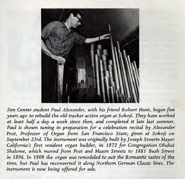 Machine generated alternative text:
Zen Center student Paul Alexander. with his friend Robert Hunt, began five 
years ago to rebuild the Old tracker action organ at Sokoji. They have worked 
at least half a day a week since then, and completed it late last summer. 
Paul is shown tuning in preparation for a celebration recital by Alexander 
Post, Professor of Organ from San Francisco State, given at Sokoji on 
September 23rd. The instrument was originally built by Joseph Severin Mayer 
California's first resident organ builder, in 1872 for Congregation Ohabai 
Shalome, which moved from Post and Mason Streets to 1881 Bush Street 
in 1896. In 1909 the organ was retnodeled to suit the Romantic tastes of the 
time, but Paul has reconverted it along Northern German Classic lines. The 
instrument is now being offered for sale. 