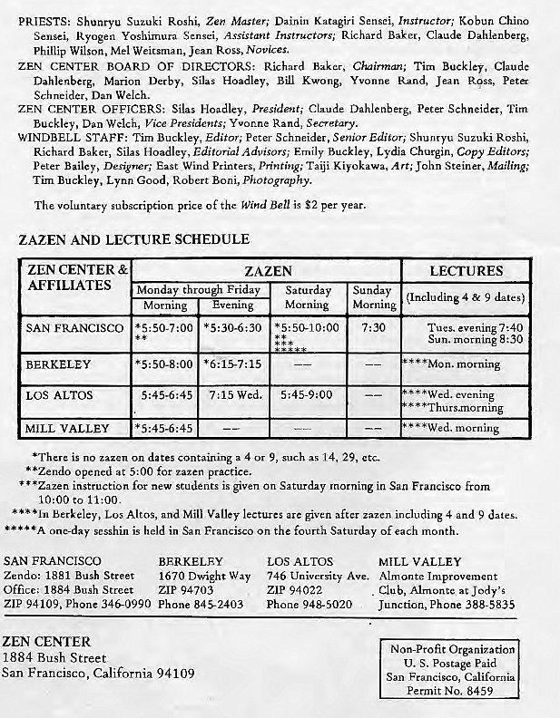 Machine generated alternative text:
PRIESTS: Shunt-yu Suzuki Roshi, Zen Master; Dainin Katagiri Sensei, Instructor; Kobun China 
Sensei, Ryogen Yoshimura Sensei, Assistant Instructors; Richard Baker, Claude Dahlenberg, 
Phillip Wilson, Mel Weitsman, Jean Ross, Novices. 
ZEN CENTER BOARD OF DIRECTORS: Richard Baker, Chairmz; Tim Buckley, Claude 
Dahlenberg, Marion Derby, Silas Hoadley, Bill Kwong, Yvonne Rand, Jean Ress, Peta 
Schneider, Dan Welch. 
ZEN CENTER Silas President; Peter Schneider, Tim 
Buckley, Dan Welch, Vice Presidents; Yvonne Rand, Secretary. 
WINDBELL STAFF: Tim Buckley, Editor; Peter Schneider, Senior Edisori Shunryu Suzuki Roshi, 
Richard Baker, Silas Vloadley, Editorial Advisors; Emily Buckley, Lydia Churgin, Copy Editors; 
Peter Bailey, Designer; East Wind Printers, Printing; Taiji Kiyokawa, Art; John Steiner, Mailing,' 
Tim Buckley, Lynn Good, Robert Boni, photography. 
The voluntary subscription price Of the Wind Beu is $2 per year. 
ZAZEN AND LECTURE SCHEDULE 
ZEN CENTER & 
AFFILIATES 
SAN FRANCISCO 
BERKELEY 
LOS ALTOS 
MILL VALLEY 
ZAZEN 
t rou Fri y 
Mon 
Morning 
LECrURES 
Sunday (Inclu ding 4 & 9 date g) 
Morning 
Morning 
7:30 
7:15 wed. 
Tues. evening 7:40 
Sun. morning 8:30 
* * •Mon. morning 
"*Wed. evening 
* Thurs -morning 
morning 
*There is no zazen on dates containing a 4 or 9, such as 14, 29, etc— 
• *Zendo opened at 5:00 for zazen practice. 
* • *Zazen instruction for new students is given on Saturday morning in San Francisco from 
10:00 to 11:00. 
Berkeley, Los Altos, and Mill Valley lectures are given after Zazen including 4 and 9 dates. 
one-day sesshin is held in San Francisco on the fourth Saturday of each month. 
SAN FRANCISCO 
Zendo: 1881 Bush Street 
Office; 1884 Bush Street 
ZIP 94109, Phone 346-0990 
ZEN CENTER 
1884 Bush Street 
BERKELEY 
1670 Dwight Way 
ZIP 94703 
Phone 8452403 
LOS ALTOS 
MILL VALLEY 
San Francisco, California 94109 
746 University Ave. Almonte Improvement 
Club, at Jody'S 
ZIP 94022 
Phone 948-5020 
Junction, Phone 388-5835 
Non-Profit Organization 
U. S. Postage Paid 
San Francisco, California 
Permit No. 8459 