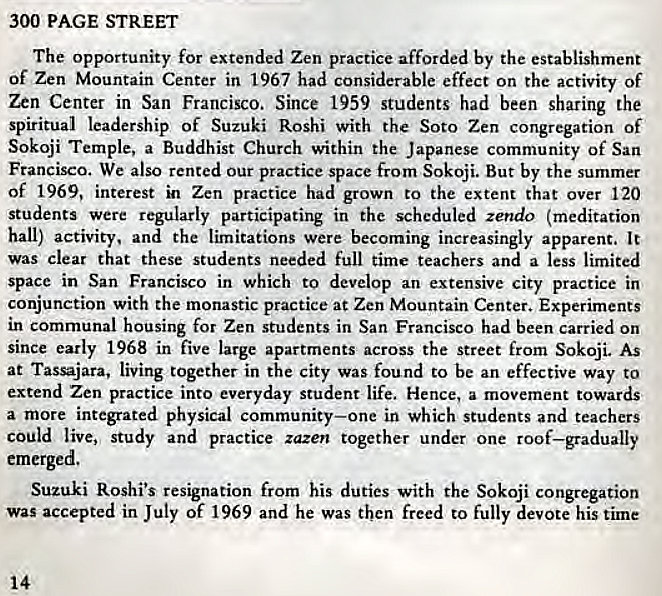 Machine generated alternative text:
300 PAGE STREET 
The opportunity for extended Zen practice afforded by the establishment 
Of Zen Mountain Center in 1967 had considerable effect on the activity Of 
Zen Center in San Francisco. Since 1959 students had been sharing the 
spiritual leadership of Suzuki Roshi with the Soto Zen congregation of 
Sokoji Temple, a Buddhist Church within the Japanese community of San 
Francisco. We also rented our practice space from Sokoji. But by the summer 
of 1969, interest in Zen practice had grown to the extent that over 120 
Students were regularly participating in the scheduled zettdo (meditation 
hall) activity. and the limitations were becoming increasingly apparent. It 
was clear that these students needed full time teachers and a less limited 
space in San Francisco in which to develop an extensive city practice in 
conjunction with the monastic practice at Zen Mountain Center. Experiments 
in communal housing for Zen students in San Francisco had been carried on 
since early 1968 in five large apartments across the Street from Sokoji. As 
at Tassajara, living together in the city was found to be an effective way to 
extend Zen practice into everyday student life. Hence, a movement towards 
a more integrated physical community—one in which students and teachers 
could live,] study and practice zazen together under one roof—gradually 
emerged. 
Suzuki Roshi's resignation from his duties with the Sokoji congregation 
was accepted in July of 1969 and he was then freed to fully devote his time 
14 