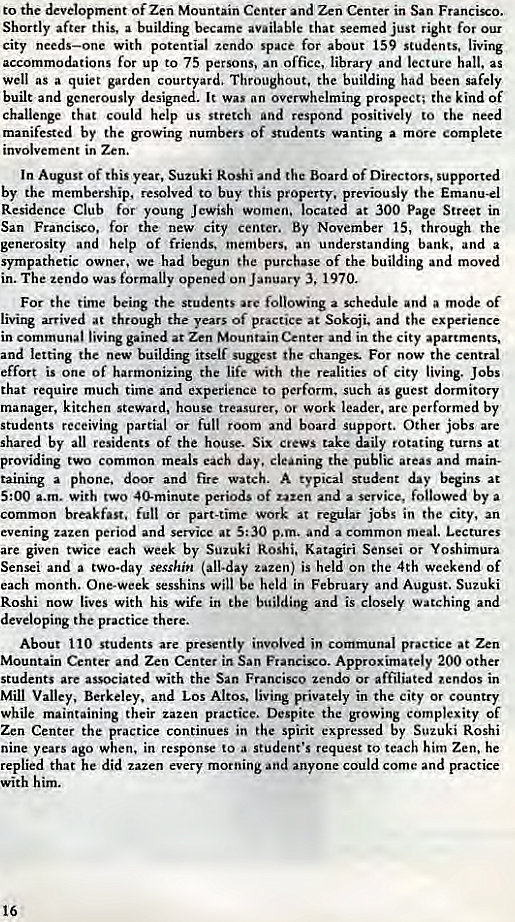 Machine generated alternative text:
to the development of Zen Mountain Center and Zen Center in San Francio. 
Shortly after this, a building became available that seemed just right for our 
city needs—one with potential zcndo space for about 159 students, living 
accommodations for up to 75 persons, an office, library and lecture hall. as 
well as a quiet garden cour ard. Throughout, the building had been safely 
built and generously design It was an overwhelming prospect; the kind of 
challenge that could help us stretch and respond positively to the need 
manifested by the growing numbers of students wanting a more complete 
involvement in Zen. 
In August of this year, Suzuki Roshi and the Board of Directors. supported 
by the membership, resolved to buy this property. previously the Emanu-el 
Residence Club for young Jewish women. located at 300 Page Street in 
San Francisco, for the new city center. By November 15, through the 
generosity and help of friends. members. an understanding bank, and a 
sympathetic owner, we had begun the purchase of the building and moved 
in. The zendo was formally opened on January 3, 1970. 
For the time being the students are following a schedule and a mode of 
living arrived at through the years Of practice at Sokoji. and the experience 
in communal living gained at Zen Mountain Center and in the city apartments, 
and letting the new building itself Sugest the Changes. For now the central 
effort is one of harmonizing the life with the realities of city living. Jobs 
that require much time and experience to perform, such as guest dormitory 
manager, kitchen steward, house treasurer, or work leader. arc performed by 
students receiving partial or full room and board support. Other jobs are 
shared by all residents of the house. Six crews take daily rotating turns at 
oviding two common meals each day. cleaning the public areas and main- 
taining a phone. door and fire watch. A typical student day begins 
5:00 a.m. with two 40-minute periods of uten and a service, followed by a 
common breakfast. full or part-time work at regular jobs in the city, an 
evening zazen period and service at 5:30 p.m. and a common meal. Lectures 
are given twice each week by Suzuki Roshi. Katagiri Sensei or Yoshimura 
Sensei and a two-day sesshin (all-day zazen) is held on the 4th weekend of 
each month. One-week sesshins will be held in February and August. Suzuki 
Roshi now lives with his wife in the building and is closely watching and 
veloping the practice there. 
About 110 students are presently involved in communal practa•e at Zen 
tain Center and Zen Center in San Francisco. Approximately 200 other 
students are associated With the San Francisco zendo or affiliated •endos in 
Valley, Berkeley, and Los Altos. living privately in the city or country 
while maintaining their zazen practice. Despite the growing complexity of 
Zen Center the practice continues in the spirit expressed by Suzuki Roshi 
nine years ago when. in response to a student's request to teach him Zen. he 
replied that he did zazen every morning and anyone could come and practice 
with him. 
16 