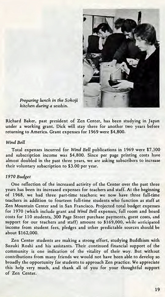 Machine generated alternative text:
Preparing in the SOkOji 
kitchen during a sesshin. 
Richard Baker, past president of Zen Center, has been studying in Japan 
under a working grant. Dick will stay there for another two years before 
returning to America. Grant expenses for 1969 were $4,800. 
Wind Bell 
Total expenses incurred for Wind Bell publications in 1969 were $7,300 
and subscription income was S4.800. Since per page printing costs have 
almost doubled in the past three years. we are asking subscribers to increase 
their voluntary subscription to $3.00 per year. 
1970 Budget 
One reflection of the increased activity of the Center over the past three 
years has been its increased expenses for teachers and staff. At the beginning 
Of 1968, We had three part-time teachers; we now have three full-time 
teachers in addition to fourteen full-time students who function as staff at 
Zen Mountain Center and in San Francisco. Projected total budget expenses 
for 1970 (which include grant and Wind Bell expenses, full room and board 
costs for 110 students, 300 Page Street purchase payments, guest costs, and 
support for our teachers and staff) amount to $169,000, while *anticipated 
income from student fees, pledges and other predictable sources should be 
about S162,ooo. 
Zen Center students are making a strong effort, studying Buddhism •ith 
Suzuki Roshi and his assistants. Their continued financial support of the 
community is one indication of the vitality of their way. But without 
contributions from many friends we would not have been able to develop So 
broadly the opportunity for students to approach Zen practice. We appreciate 
this help very much, and thank all Of you for your thoughtful support 
of Zen Center. 
19 