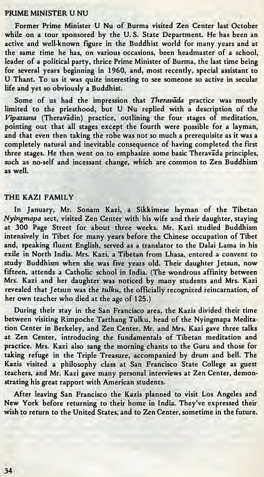 Machine generated alternative text:
PRIME MINISTER U NU 
Former prime Minister U Nu Of Burma visited Zen Center last October 
while on a tour sponsored by the U. S. State Department. He has been an 
active and well-known figure in the Buddhist world for many years and at 
the same time he has, on various occasions, been headmaster of a school, 
leader of a political party, thrice Prime Minister of Burma, the last time being 
for several years beginning in and, most recently, special assistant to 
U Thane, TO us it was quite interesting Co see omeone so active in secular 
life and yet so obviously a Buddhist. 
Some Of us had the impression that Theravaa practice was mostly 
limited to the priesthood, but U Nu replied with a description of the 
(Theravdin) practice. outlining the four stages of meditation, 
pointing out that all stages except the fourth were possible for a layman, 
and that even then taking the robe was not so much a prerequisite as it was a 
completely natural and inevitable consequence of having completed the first 
three stages. He then went on to emphasize some basic Theravda principles, 
such as no-self and incessant change, which are common to Zen Buddhism 
as well. 
THE KAZI FAMILY 
In January, Mr. Sonam Kazi. a Sikkimese layman Of the Tibetan 
Nyingmapa sect. visited Zen Center with his wife and their daughter, staying 
at 300 Page Street for about three weeks, Mr. Kazi studied Buddhism 
intensively in Tibet for many years before the Chinese occupation of Tibet 
and, speaking fluent English. served as translator to the Dalai Lama in his 
exile in North India. Mrs. Kazi. a Tibetan from Lhasa, entered a convent to 
study Buddhism when she was five years old. Their daughter Jetsun, now 
fifteen. attends a Catholic school in India. (The wondrous affinity between 
Mrs. Kazi and her daughter was noticed by many students and Mrs. Kazi 
revealed that Jetsun was the rulku, the officially recognized reincarnation, of 
her own teacher who died at the age of 125.) 
During their Stay in the San Francisco area. the Kazis divided their time 
between visiting Rimpoche Tarthang Tulku. head of the Nyingmapa Medita- 
tion Center in Berkeley, and Zen Center. Mr. and Mrs. Kazi gave three talks 
at Zen Center. introducing the fundamentals of Tibetan meditation and 
practice. Mrs. Kati also sang the morning chants to the Guru and those for 
taking refuge in the Triple Treasure, accompanied by drum and bell. The 
Kazis visited a philosophy class at San Francisco State College as guest 
teachers, and Mr. Kazi gave many personal interviews at Zen Center. demon- 
strating his great rapport with American students. 
After leaving San Francisco the Kazis planned to visit Los Angeles and 
New York before returning to their home in India. They've expressed their 
wish to return to the United States. and to Zen Center. sometime in the future. 
34 