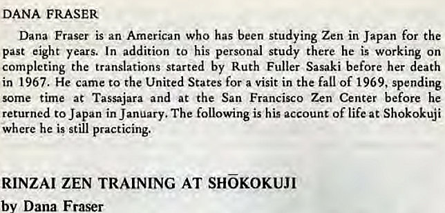 Machine generated alternative text:
DANA FRASER 
Dana Fraser is an American who has been studying Zen in Japan for the 
past eight years. In addition to his personal study there he is working on 
completing the translations started by Ruth Fuller Sasaki before her death 
in 1967. He came to the United States for a visit in the fall of 1969, spending 
some time at Tassajara and at the San Francisco Zen Center before he 
returned to Japan in January. The following is his account of lifeat Shokokuji 
where he is still practicing. 
RINZAI ZEN TRAINING AT SHKOKUJI 
by Dana Fraser 