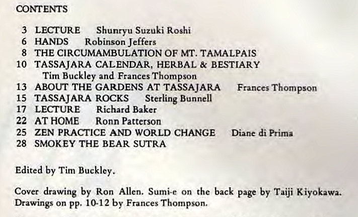 Machine generated alternative text:
corrENTS 
3 
6 
8 
10 
13 
15 
17 
22 
25 
28 
LECNJRE Shunryu Suzuki Roshi 
HANDS Robinson Jeffers 
THE CIRCUMAMBULATION OF MT. TAMALPAIS 
TASSAJARA CALENDAR, HERBAL & BESTIARY 
Tim Buckley and Frances Thompson 
ABOUT THE GARDENS AT TASSAJARA 
TASSAJARA ROCKS sterling Bunnell 
LECTURE Richard Baker 
AT HOME Ronn Patterson 
ZEN PRACTICE AND WORLD CHANGE 
SMOKEY THE BEAR SUTRA 
Frances Thompson 
Diane di Prima 
Edited by Tim Buckley. 
Cover drawing by Ron Allen. Sumi-e on the back page by Taiji Kiyokawa. 
Drawings on pp. 10-12 by Frances Thompson. 