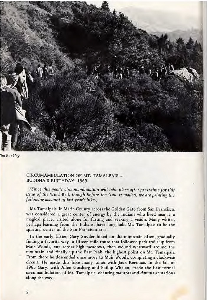 Machine generated alternative text:
9- 
•im Buckley 
CIRCUMAMBULATION OF MT. TAMALPAIS— 
BUDDHA'S BIRTHDAY, 1969 
(Since this year's circumambulation take place after press-time for this 
issue of the Wind Bell, though before the issue is mailed, we are printing the 
following account of last year's hike,) 
Mt. Tamalpais, in Marin County across the Golden Gate from San Francisco, 
was considered a great center of energy by the Indians who lived near it; a 
magical place, visited alone for fasting and seeking a vision. Many whites, 
perhaps learning from the Indians, have long held Mt. Tamalpais to be the 
spiritual center of the San Francisco area. 
In the early fifties, Gary Snyder hiked on the mountain often, gradually 
finding a favorite way—a fifteen mile route that followed park trails up from 
Muir Woods, cut across high meadows, then wound westward around the 
mountain and finally up the East peak. the highest point on Mt. Tamalpais. 
From there he descended once more to Muir Woods, completing a clockwise 
circuit. He made this hike many times with Jack Kerouac. In the fall of 
1965 Gary, With Allen Ginsberg and Phillip Whalen, made the first formal 
circumambulation of Mt. Tamalpais, chanting mantras and daranis at stations 
along the Way. 
8 