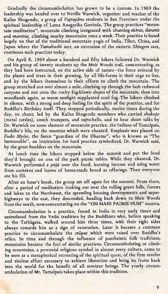 Machine generated alternative text:
Gradually the circumambulation has grown to -be a In 1969 the 
leadership was handed over to Neville Warwick, organizer and teacher of the 
Kailas Shugendu, a group of Vajrayna students in San Francisco under the 
spiritual leadership of Lama Anagarika Govinda. The group practices "inoun. 
tain meditation", mountain climbing integrated with chanting sutras, daranis 
and mantras, climbing nearby mountains once a week. Their practice is based 
largely on that of the traditional mountain yogis of India, Tibet, China, and 
Japan Where the Yamabushi sect, an extension Of the esoteric Shingo*' sect, 
continues such practices today. 
On April 8, 1969 about a hundred and fifty hikers followed Dr, Warwick 
and his group of twenty students up the Muir Woods trail, concentrating, as 
they had been instructed, on the active side of nature—the force evinced by 
the plants and trees in their growing, by all life.forms in their urge to live, 
and by the hikers themselves in their efforts to climb the mountain. The 
group stretched out over almost a mile, climbing up through the lush redwood 
canyons and out onto the rocky fog-blown slopes of the mountain, then into 
woodlands again, as warm sunlight supplanted cool fog. The hikers climbed 
in silence, with a strong and deep feeling for the spirit of the practice, and for 
Buddha's Birthday itself. They stopped periodically, twelve times during the 
day, to chant, led by the Kailas Shugendu members who carried shakujo 
(metal rattles), conch trumpets, and papa-bells. and to hear short talks by 
Dr. Warwick on some element of mountain practice. the Indians of Tamalpais, 
Buddha's life, on the mantras which were chanted. Emphasis was placed on 
Fudo Myo. the fierce "guardian of the Dharma", who is known as "The 
Immovable", an inspiration for hard practice symbolized. Dr. Warwick said. 
by the great boulders on the mountain. 
At lunch time the hikers stopped below the summit and put the food 
they'd brought on one of the park picnic tables. While they chanted. Dr. 
Warwick performed a pia over the food, burning incense and using water 
from canteens and loaves of home-made bread as offerings. Then everyone 
ate his fill.. 
After an hour's break. the group set off again for the summit. From there, 
after a period of meditation looking out Over the rolling green hills, forests 
and lakes to the Northwest, the sprawling housing developments and super. 
highways to the east, they descended, heading back down to Muir Woods 
from the north, now concentrating on the • '0M MANI PADME HUM" mantra. 
Circumambulation is a practice, found in India in very early times and 
assimilated from the Vedic tradition by the Buddhists who, before speaking 
to the Tathgata, walked around him three times, with their right sides 
always towards hirn as a sign of veneration. Later it became a common 
practice to circumambulate the ,stpas which were raised over Buddha's 
relics. In time and through the influence of pantheistic folk traditions, 
mountains became the foci of similar practices. Circumambulating or climb- 
ing mountains, a perennial religious symbol in almost every culture, came to 
be seen as a metaphorical recreating of the spiritual quest, of the firm resolve 
and tireless effort necessary to achieve liberation and bring its fruits back 
into the world for the benefit of all sentient beings. The yearly circum• 
ambulation of Mt. Tamalpais takes place within chis tradition. 
9 