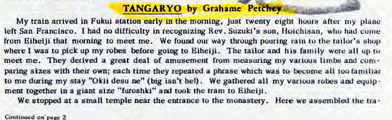 Machine generated alternative text:
TANGARYO by Grahame Pe 
My train arrivi in Fukui station early in the morning. just twenty eight hours after my plane 
left San Francisco. had no difficulty in recognizing Rev. Suzuki •s son, Hoiehisan, who had come 
trom Eiheiji that mornirv to meet me. We fouuj our way through pourirv rain to the tailor's shop 
where I was to pick up my t'Etore gouw to Eiheiji. The his family were alt up 
meet me. They detivi a great deal Of amusemerg (rum my various aruf com- 
sizes with their own; each tirne they repeated a pruase which was to t*come an too familiar 
to my stay "Okii desu (big isn•t bel), We gatherel all my 
meta t'Fha in a giant size "furoshki" tooE the tram to Eiheiji. 
We stoppi at a small temple near the eturaoce to the monastery. Hete we assemblal the 