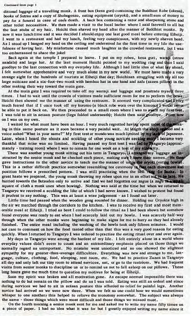 Machine generated alternative text:
diriorl luggage Ot a mank A front (kesa gi) (Okesai. 
Of Sutras a copy ot Shotxvenzo. O4uisnnent (oryoki), a small sum Of to 
a tunaal in case o' death. A a raz•R amt sharpeni14; stone 
Other toilet twcessities. We rhen made a Visit to the local barber Where I said farewell to all 
the last stubs of my hair. Hoichi then shaved my head after the manner of Buddhist monks. By 
now it was lunch time it was decided I should enjoy one last meal before entering Eiheiji. 
I went to a restaurant and had my lurx:h. Very conspicuous. With my newly shaven 
As I up I my head on ceili•w uuletstocxf 10' the first time in my the use- 
fuirrss Of My mistCKtune much the restauratg. 
to the jokel 
Back again at the temple epated to leave. my kesa w 
samlals) large hat. At the last moment Hoichi pointed to my wedding and 
goodbye to the last connection With my everyday life. Although had little idea Of What 
I felt alvrehensivealxl very much alone in my rww world. We must have 
sight the 0t at Eiheiji that day: Hoichisan struggliJV With 
large suitcase alai a six •rcn*-two monk with turnto hat in cne han.i zalu (zazen pi 
cnher makitw their way toward the main gate. 
(straw 
s I said 
ahead. 
e a very 
all 
A t the m a in gate was requ ta ke off m y warra ji luggage prostrate my three 
times. I had to wait until the crowds Of visitors made sufficient room tot me to perform the 
Hoicbi then showed me the manner 01 using the It seemed Very complicated-Vi 
much reared that if I once my koromo (a black worn over the ki 
able to it Enck on. We then to a small room where I was to 
vas told to sit in (legs folded Hoichi then sav 
was on my own. 
my titcte•t. 
I waitcxj for what must have an hour. t very much rqrettej Siknt 
in thi sa me as it b me a v painlul wait. A t the and a 
voice asked "What is your name?" My first test( morulowas much Ignited 
f Japanese. 
Later. when I heard the shouts arni scolding of other you1V novices 
tkycame very 
thankful that mine was So limited. Having passi my first was •i" agaryo (approxi- 
mutely - room) where I was to remain one week as a 
ot my • 
There was sittir out his term in Tarvaryo. 
the senior monk a he eh . ma king s t . 
gave instructions to the other novice to teach me the matuwr of *you 
This is a rather difficult rxactice somewhat resembligg tea ceremony 
ach movemem 
position follows a pattern. I was still when the 
great ha Ste w e prevnrd , t he you monk throwi m y ro upon me in an effort We 
towards the only to arrive We had forgotten our agus (a 
square a monk uses When towing). was said at the time tut when we to 
Tat*-aryo we received a the like of which I had I to 
it vrudetn to say nothing. was at Least a Wise • as I out later. 
Little time had passa_i when the wo•xien gong for dinner. Holding our Oryokis high in 
the air We matched through the corridors to the kitchen. I wag to receive my first aNi most mom • 
(rabie meal at Eiheiji. I tried as I could to follow the ritual as I had shown but somehow 
fourxl everyone was ready to eat when I had scarcely laid Out my I was scarcely hall-way 
thrm•gh when the Other monks were to make signs me to hurry as they had already 
finishl. The meal the Of the twls took fifteen minutes. I wouki 
care to on how the fo€Ai other than that this was a very goxi 
quickly. When I returned to Tatvaryo I was orderi to practise the ritual over over again. 
My days in Tarvaryo were among the hardest Of my life. I felt entirely alone in a world Where 
everyday values didn't seem to count an extraordinary placed on those things •.•e 
normally regard as unimportant. NO mistake went unncRiced no one showed the slightest 
sympathy for my greater •than-average difficulties. was strange to me. lan- 
guage. culture. food, sleepirv. rest room. etc. We had to sractice Zazen in Tatvary•O 
all day only left our tiny room to attetxf services, go to the restroom. We had (rawer* 
Visits from monks to discipline us to re:mirxl us to fall asleep on pillows. These 
hours gave me much time to question my motives for at Eiheiji. 
Soon my spirit was iroken all motivation gone. As escape seem.i impossible there was 
nothing to do tJt remain on pillow do us I was told. Eating was still an ordeal since 
during services we had to Sit in seisan posture this afforded no relief for painful legs. Another 
novice had so We were three. When we felt could hear We would sometimes 
to amRhet' this to relieve the mon•nony sotnewhat. The subject was always 
the same • those things wete most difficult amt those we must. 
On the fourth a monk sem tut me ami aski me tu write my name fifty times on 
a piece 0t had 00 what it I greatly enjoyi my since it 