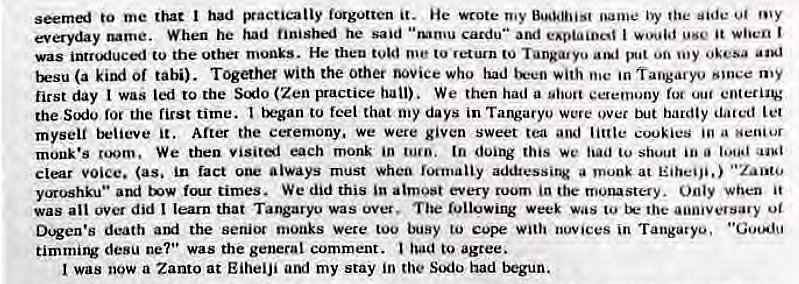 Machine generated alternative text:
seemed to me that had practically f.ngotten it. He wrote my Buddhist oanw• by the side u/ my 
everyday name. When he had finished he said cardu" I it when I 
was intr'*iuced to the other monks. He theu me to return to Tang•uyo put on aod 
trsu (a kind of tabi). Together With the Other novice who had te•en with •n Tangary•.' my 
first day I was led to the Sio (Zen practice hall). We then had a ceremony entering 
the for the first time. to feel that my days in Tangaryo were over hardly dated 
myself believe it. After the ceremony, we were given sweet tea and little cookies a senior 
monk's room. We then visiti each monk in turn, tn doing this We had shout 
Clear (as. in fact always must when focrnaiiy addtessing a monk at 
yoroshku" and four times. We did this in atmost every room in the mo•ustery. Only when it 
was ail over did I learn that Tangaryo was ovet. The rullowing week was to the aiimvevsavy 
Dugen's death arxi the senior rnonks Were Coo busy to Cope In Tangaryo. • 'GmA.'u 
timming desu ne7•• Was the general comment. had to agree. 
was now a Zanto at EiheiJi and my stay in the Sodo had tkgun. 