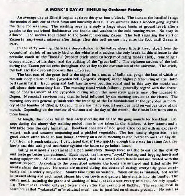 Machine generated alternative text:
A MOM •s OAYAT HEUI 
An avoage day at Eibeiji at t&ee thirty o•ctock. The instam the 
the monks climb or tbeir futon dress. Five minutes later a sigtls 
the time The area is sirnply a large stone tAsin at groutxi level; after a 
gassho to the enstvined in the cold wat. NO is 
allowed. The monks then return to the Scxlo for morning Zazen. The signalitv the Start Of 
Zazen is tVemy minutes after after this one may entel the SCRIO until Zagen is 
the a deep the Valley where lies. from the 
shriek Of an early bird the whistle 0t cucket the only in this silence is 
crack of the "kosaku" (wocden stick used to keep meditati1W nums alet). a 
&ovsy student Of his duty. tbe Of the "great . The eighteen strokes the 
the Zazen Fiod echo throughout the valley to the extremities Of the univaSe. The 
the the deep silence are this universe. 
T be last roar Of the great is the signal a series Of gongs the last Oi Which is 
the soft deep sourxl Of the JyoyCKfen (Dcgen•b ctnpel) or the higher ring Oi the Hatto 
(main Each has own Fculiar in this way can 
tell where their next lies. ritual follows. tEg•ins with the 
or "Sharitaimon" at the Jyoycdea duritv which the guests may Otter to 
Merruial svices may then held Service at the 
services gene-ally linish With the Of the Daibisbimiarani at the in - 
of the foutKier Of Eihciji, mgen. There are many special services held on various Oi the 
month. on the numiu of visitors aul the day of the month, rituals last from one to 
diree hour s. 
At length. the monks finish their erly duties ani the gotV sout*js i.eaktast. Ex- 
the nity-day are taken in kitchen. A rev a 
IOW taNe the only furnishi1V. consists rice-gruel (rice With an excess Of 
vat). salt sesame a pickij vegetable. The easily digestiNe. rice 
gruel after trzee to four hours • activity on a cold tasted better to me than any de- 
light a French cuisine. I calculate] that if I ate quickly elu•ugh there was Just tin-be for three 
this was insurance against the hours to go before lunch' 
Eating is almost a sacrament in a Zen moMStery. though is little to eat quality 
taste go trttet unmentionaf. Each monk has his own • ••-xyoki" 
equisunem. All his utensils are neatly in a small cloth ate treati with ttw• 
utmost resikct. to the pescriErd the tvvls are lilied while 
monks grace. "gds ate uttered the 01 goes un Si • 
lently in exderly Monks take turns as waiters. When is hot water 
is along each monk cleans his own twls arri gathers his utensils into his The 
entire meal. including the grace washing 01 takes atJut twenty minutes. Strictly •peak • 
Ing, Zen monks should only eat twice a day after the example Of Baddha. The evening meal is 
therefore caned "yakuseki" meal " is ou climatic grounls. Nu sutra is 