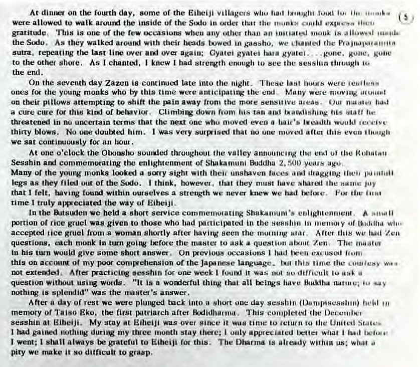 Machine generated alternative text:
At on the fourth some Of the Eiheiji village'S who 
walk itside Of the in 
grarittgle. This is rew occasions wbeu any than an •s 
the Sio, As they walki with their beds Kaosho. 
sutra, repeatitv the last over again; Gyafei gyatei gyaiei. 
. gone. xone, 
to the other As chanti. J knew I had enough to see the sessiiin tiuougii 
the end. 
On the seventh day Zazen continul Late into the night. These Were 
Ones the young monks who by this time were anticipatitv Many wete moving 
on their pillows attempting to shift the away from the mote sensitive aweae. Oug baa 
a cure clue of nom ins ran tie 
threatenel in 00 uncertain toms that the one who moved even 
thirty Nows. No him. was very that une moved artel even ii'ougii 
We sat continuously for an hour. 
At one o'clock rhe Otxnsbo soul*led throughout the valley announcing the end oj the 
Sesshin commemoratirv the enlightenment or EkJddha 2, 900 yea's ago 
Many of the yoovv monks a boccy sigh' with then unstuven •nagging 
legs AS Of the think. however. ibey must the 
that felt. tuv•ng within ourselves a we never we 
time I truly apsseciated the way or EiheiJi. 
In the We held a service commemovating enlightenment, 
portion or rice gruel was given to those who bad in the of 
accepti lice gruel from a woman shortly after having seen the motning After this we Zen 
questions, each monk in turn i*fote the mastet to ask question atxot Zen, The 
in his would give some short answer. On had 
this on accouN 0t my comrgebension Of the Jasoese time the cou•/esy 
•esshin for one week I was to 
question Without usiig wolds. js a thing all have 
nothirw is splendid" was the answer. 
After a day Of rest we were tx•ck ioto a short one day session 
memory or TaisO EEO. the first jv•tciarch after Ehlidhaooa, This completed (he 
sesshin at Eibeiji. My stay Eiheiji was over Siru•e it time to 'etui" to ibe United 
lud during my ttuee month stay 'hoe; i only appreciated What i 
Went; always grateful to Eiheiji fot this. Tue ss us: woo' a 
V*ry we make it so difficult to grap. 