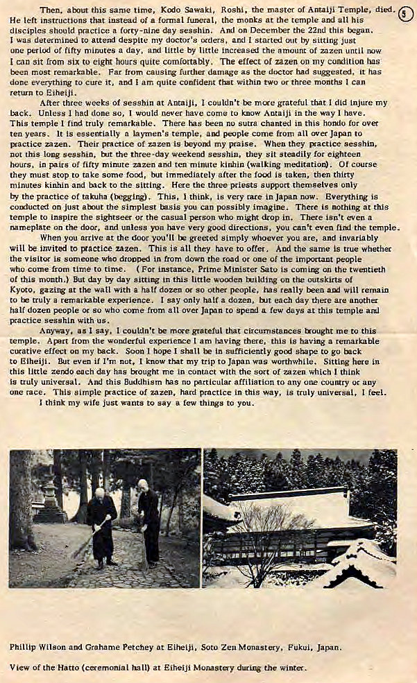 Machine generated alternative text:
Then. arx•ut this same time. Sawaki, Roshi. the master Of Antaiji Temple. 
He left instructions that instead uf formal funeral, the rnonks at the temple all his 
disciples should 'Vactice a forty -nine day sesshin. on December the 22nd this tx•gan. 
was to attesui despite my doctor'" *ders, and t started Out by sitting just 
une periexj Of fifty minutes a day. arri little by little the amount Of mzen until 
can sit from six to hours quite comfortably. The effect of zazen on my curuiition tus 
tren most remarkable. Far from causing furthes damage as the dcKtor had it has 
done everythi'V to cure it, aryl I am quite confident trut within or three months Can 
return to Eiheiji . 
After three weeks Of sesshin at AntaiJi, I couldn't mae grateful that I did Injure my 
Lxck. Unless had done so, would never have come to know Antaiji in the way I have. 
This temple I find truly remarkable. There tus nu sutra chanted in this homlo tor 
ten years. It is essentially a laymen's temple, come from all wer to 
rxactice azen. Their practice Of zazen is t*yord my 'Kaise. When they 'xactice sesshin, 
not this long sesshin. the three-day weekend sesshiu, they sit steadily for eighteen 
hours, in of fifty mimte zazen and ten minute kinhin (walking Of course 
they must stop to take Some focx_l, immediately after the is taken. then thirty 
minutes kinhin and tnck to the sitting. Here thc three priests sumrt themselves only 
by the practice Of takuha (Inuing). This, think, is very tare in Japan now. Everything is 
on just at the simplest you can 1%Jssibly imagine. There IS nothing at this 
temple to inspire the sightseer or the casual person who might dtop in. isn't even a 
Mmeplate on the door, and unless have very good directions. you can't even the temple. 
When you arrive at the door you'll greeted simply Whoever you are, and invariably 
Will to uzen. This is all they rave to offer. the same is true 
the is someone who in from down the rc*d or one Of the imp-tant people 
who come from time to time. ( For instance. prime Mtnster is an the twentieth 
01 this mcmth.) But day day sitting in this little wocxien on outskirts of 
at the watt With a half dozen so other people, I-vis really teen will remain 
to truly a remarkable exj*rience. I say only halt a dozen, each day there are anothel 
half dozen people su who come from all Over Jacn to Spend few days at this temple and 
Exactice sesshln with us. 
A ay•ay. a' I say. I couldn't grateful that Wought me to this 
temple. from tile votulertul t am Ivyvingrhere, this is having a remarkable 
ctrative effect my Soon I I in sufficiently to go 
to Elheiji. even if I'm not, know my trip to Japan was worthwhile. Sittirw here in 
this little day has &ought me in contact with the sort of mzeu which think 
is truly universal. And this Buddhism us no 5ArticuIar affiliation to any one coungry auy 
one race. This simple practice of zazen. hard practice in this Way, is truly feel. 
I think my Wife just wants to say a few things to you. 
Phillip Wilson and Grahame petchey at Eitiji, Soto Zen Monastery. Fukui. Jarnn. 
V iew Of the Hatto (eaemonial at Eiheijf Morosty the 