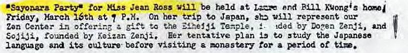 Machine generated alternative text:
•Sayoaa.r• us Jean Ross be held at nd KVongas 
h•iday, March 16th at P.M. On her trip to Japan, sb represent our 
Zen in a to the Teaple, S. Ided DO?en Zerd, and 
rounded by Keizan Zeri. Eer tentative plan to study the Japanese 
language and eultur•e• before visitine a mnastery for a period of 