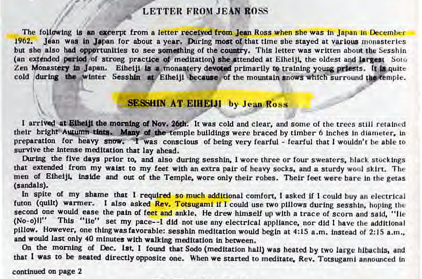 Machine generated alternative text:
LETTER FROM JEAN goss 
The following is aeerpt from a letter from Jan Ross when she was Japan in tkcember • 
i962. Jean was in Japan for about a year. mrlng most or that time she stayed at monasteries 
but she also had .ortunities to see of the This letter was written about the Sesshin 
(an or Strong pracuce miitation) she •ttended at Eiheijt. the oldest and urgen Soto 
Zen Monastery Japan, Eiheiji primarily to training •quite 
c Old durbw * inter Eiheljl the mountain 'novsvhtch'iurround 
SESHIN AT 
I the Nov. 
. It was cold and clear, and some of the trees still retained 
their many buildings were braced by timber 6 Inches in diameter. in 
preparation for heavy conscious of being very fearful - fearful that I wouldn•r be able to 
survive the intense meditation that lay ahead. 
mring the five days prior to. also during sesshin. I wore three or lour sweaters. black stocEings 
that from my waist to my feet with an extra pair of heavy socks. and a sturdy wool skirt. The 
men Eiheiji. Of the Temple. Wore only their feet were bare in the getas 
(sardals). 
In spite Of my shame that so rn1Eh comfort. I asked if I could buy an electrical 
futon (quilt) warrner. I also Rev. Totsugaml if I could use two pillows during sesshin. hoping the 
second one would ease the pain of feet and ankle. He drew himself up with a trace of scorn and said. "lie 
(No-o)ll" This • •lie' • set my pace-a did not use any electrical appliance. nor did t have the additional 
pillow. However. one thingwas favorable: sesshln meditation would begin at 4:15 a.m. instead ot 2:15 a.m„ 
would last only 40 minute' with malltation in between. 
the mor•ning Of Chc. 1st. I that Sodo (malltatlon hall) was heated by two large and 
that I Was to directly opposite one. When we startl to melitace. Rev. Totstorni announced in 
page 2 