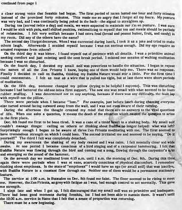 Machine generated alternative text:
from 
a clear strong voice that Sesshln begul. ne first Of zazen lasted one hour and forty minutes 
Instead Of the forty minutes. This made me so angry that I forgot all my fears. My posture 
was very bad. I was continually being pok•al in the back--the signal to straighten up. 
During tea (servf twice a day) meals. •e were to maintain Our posture. i sure 
I would be sick with shLft1 rationalizing to myself that tea and meals should be 
Ot relaxation. t felt Very selfish because I had (brea butter. fruit. and in 
my room. Did any of the Others have the same? 
The secotxi day I forgotdecorum. Whenl was Correctai during lunch. I took it as a joke and tried to make 
Others Afterwards scolded myself because wasnotseriousenough. Did my ego require an 
amusd resporue from others? 
de third day It WAS bit-tee. I myself Of With details. Was a prtmttiVe animal 
seeking cornfort and the next break one session of meditation 
because was so disturbl. 
tie fourth day. my small was powerless to handle the situation. I began to repeat 
the names Of all the Zen Priests hoping one of them would help me. There was no reSVk)nSe, 
Finally I decided to on B.ddha. thinking my Nature would stir a little. For the tune 
could concentrate. as tat. as wire that is but 
Of m alitation. 
the fifth day. someone changed my pillow (trying to be helpful suppose). This Was disturbing 
because had battered the old one into a firm support. The new one was small With What seern:' to be foam 
WAS determ say the w d 
w Ith myself-noc the pillow. 
There were When I became For example. during 
else turnf ajrowuf facing 01Rward away the I was not aware of their turning. 
the afternoon the my mind that there •re no answers to the vital questions 
of When One asks a It means the death or the the to arise 
in the place. 
6th fowid me first to be bone It was a case of a in a shaking body. My small 
couldn't manage things: calling on or thinking about longer helped: what 
Surprisngly enQh I began to aware of three Zen Priests rnalltating with me. The to 
have tremetdots strength on which t could lean. The me ard to be saying. 
yourselft•• The third I Was completely detached. 
my awareness the shaking or my body and I Wag I felt mentally clear 
awake. At One pericxt I became Consci0LZ or of a carpenter hammering, felt dwt 
Nature WAS thrcngh the bird a thro. the carpenter's 
ard emerging as the of the hammer. 
the seventh day We mailtatl trom 4:15 until I the mornirc Of Dec. 8th. this tinier 
again there were per-lexis when I Was at ease. scarcely conscious of physical discomfort. I remember 
thinking about emptiness. In the I Would have an ego (or small sell) that was inactlve. 
with Nature in a throe me. Neither of them Would be • permanerg stationary 
at tn On 8th me faint. The floor to rising to meet 
. Hovever. theZenPrlests. ugreywith fatigue was. had eoo'%h control to acr normally. This gave 
me strergth. 
late when I got up. felt that my Small Seu Was so primitive and inadNuate. 
There ud goxt momalts during Sesshin. btr had not to them. ut.ii 
the 10:30 a.m. service in Hatto that a sage proportion returnixW. 
There be a 