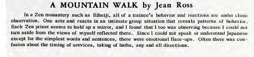 Machine generated alternative text:
A MOUNTAIN WALK by Jean Ross 
In a Zen monastery such as Eiheiji. all of a trainee's tk2havi0r and reactions ace undec close 
otervation. One acts reacts in an intimate group situation that reveals patterns of 
Each Zen Eriest seems to hold up a mirror, I found that too was oiberving tx:eause could 
turn aside from the views or myself reflected there. Silve I could not speak ur ucujerstand Japanese 
tor the simplest wc-gds seMences. there were emotional flare-ups. Often there was cun- 
fusion atut tik ot services, any auf all directions. 