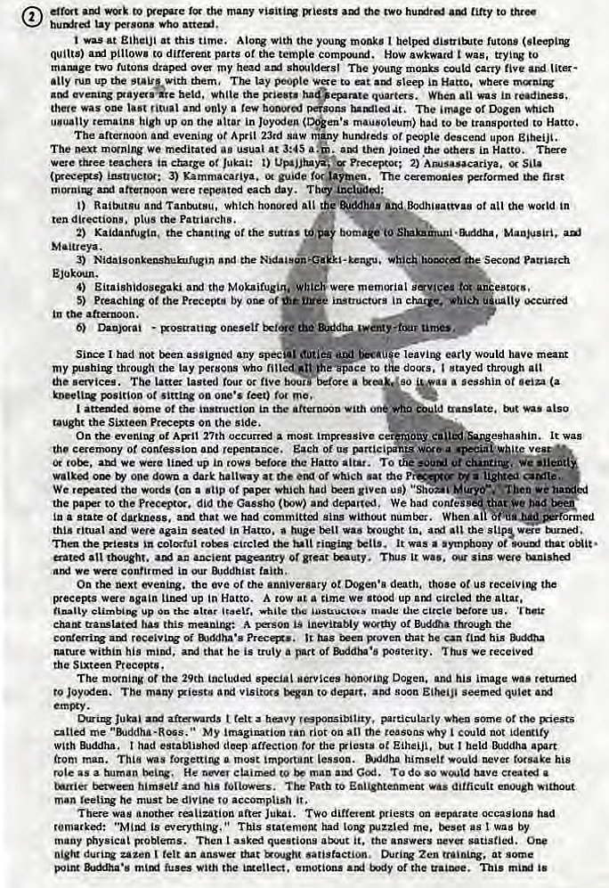 Machine generated alternative text:
effort axl to the many visitiq Biests tiRy to 
lay who 
was at at this time. With the monks I futOn• 
quilts) pillows to different parts Of the tempte compoutxf. HOW awkward was, trying to 
matuge two futons over my head shoulders' The young monks could Carry five liter 
•My run the them, lay people to at steep in where 
beld , Wh the epr•te quarts. When was in r 
there was last unty a tew honored 
at. The Dogen 
remains high up on the altar in Joy•xien mau.Oleum) had to be transported to HattO. 
The afternoon evening ot April 23rd saw 
y or people upon gjheiji. 
The We meditated ag usual at a. . aryl joined ere Others in Hatto. There 
were three teacher. ia c*ztge of Jukal: UF*jjhA , Preceptor: 2) Anusasacariya. 
insuucu; 3) Kammacariya. guide foruimen, The cenwaies Florrnl nut 
amt afternoon Were each day. 
t) Raitntgu Tantx.tsu, which honored ail all the in 
directions. plus the patriarchs. 
2) Kaidantugln, the chanting of ttE • , Ma.nBs'ri. ani 
-keagu. patriarch 
3) the 
4) Eitaishldosegaki the Mokaifugirklwhleb memorial . eating. 
5) Preaching 0t the Precepta by of 
in c haw. which ualty 
the attmon. 
6) Dan)ocai • Otrself 
Since I had not assigned any spe* early would have meant 
my BIShing through the lay petbons Who 'Space to stayed through 
the services. The latter lasted tour or five bouMberote a 
psirioo ot Sitting on one's ret) roe me, 
I 0t the the With 
the Sixteen precems on the side. 
On the evening ot 27th a most tmpceagive c 
• sesshin ot (a 
translate. also 
It was 
Ony Ca 
'the Of and repentance. Each Of us WCea v 
or we were up in rows Hatto attar. To the ut etunrir'.iif 
one dowa a dark hallway at the of wtucb sat the 
We the words a sup Of had given u") M 
. • Then we 
the to the did the Gassb0 del" 'ted. We had confes that bad 
i" a State Ot darkness. that we had committai without number. When at 
this ritual Were again in Hatto. huge uougbt in. the slips turned , 
Th the Blest* the It a 0t that 
gated atl rhqht. a.' ancient ot gat Thus w". sins 
we in our &JddhLst faith. 
On the next evening. the eve of the anniversary ot death. those ot us 
preeegs wae ag'nn lined up in Hatto. A tow at a time we stood up circled the altar. 
chat* ta•MLatoi has this inevitably 01 through the 
Of u.ddha•s prec.., It has i*en sxoven that he Can his 
nature within his mini. that he is truly a of poaterity. we receivi 
the Sixteen Precept.. 
The morning ot the 29th included services honoring Dogen. and his image runed 
to Joycx:en. The many piestu visitrx. soon seemi quiet 
or the 
me My imagination tan riot on an tile ceasonswhy could not 
With Buddha. t had established deep affection the Ot EiheijL, I held &Jddha 
from man. Thi" was forgettirw a most important lesson. B"idha himself would never forsake his 
rote as a human He claimed man Gat. 
himself hi' foliowes. path to dittic:ult enwgh 
man feeti he must divine to accomplish 
There was anoth after Jukai. TWO priests occasions had 
remarked: is everything. " This had long me. as I was by 
many problems. Then t asked questions atM1t it. the answers satisfied. 
zazen tett an that satisfaction, Zen at some 
•s fuses the , Of the is 