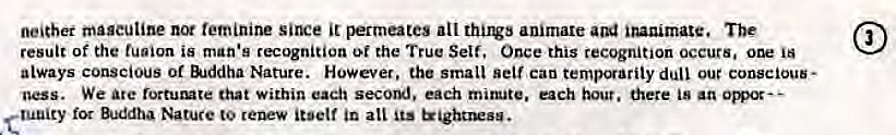 Machine generated alternative text:
neither maseutine not teminine Siru:e it permutes all animate inanimate. The 
result of the fusion is man's recognition the True Self. Once this recognition occurs. one is 
always conscious of &jddha Nature. However, the small self can temporarily dull our conscious- 
ness. We are that within each seco,m'. each mimate. each bout. there 
tuuity for Buddha Nature to renew itself in ati Its trightrwsu. 