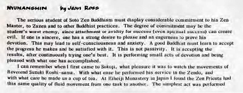 Machine generated alternative text:
The serious Student Soto Zen must display considerable ecmmitn•eni his Zen 
Master. to Zazen to &KMhist mactiees. Tue degvee of commitment may the 
Can Create 
evil. 'me '8 sits:ere. ooe has a desire to picose am' an eagerness to gxove 
devotion. Thin may lead to self-consciousneHS aruj anxiety. A must learn to accept 
the pc.*ress he makes and satisfied with it. This is passivity. it is 
results. after c'nuinuously trying one's It is B:rforming small ut devotion atxl 
pleasei with ooe• tus accomplish'*j. 
can rememi••• *hen first came to Sokoji. what pleasure it wa to movements Ot 
Reverend Suzuki Roshi-sama. With what ease he pelioenjed his scuvice 'n Zeodo, 
With what care made us a or tea. At Japan i the Zen P' iests 
same quality fluid movement from one tusk to The s•mplest act 