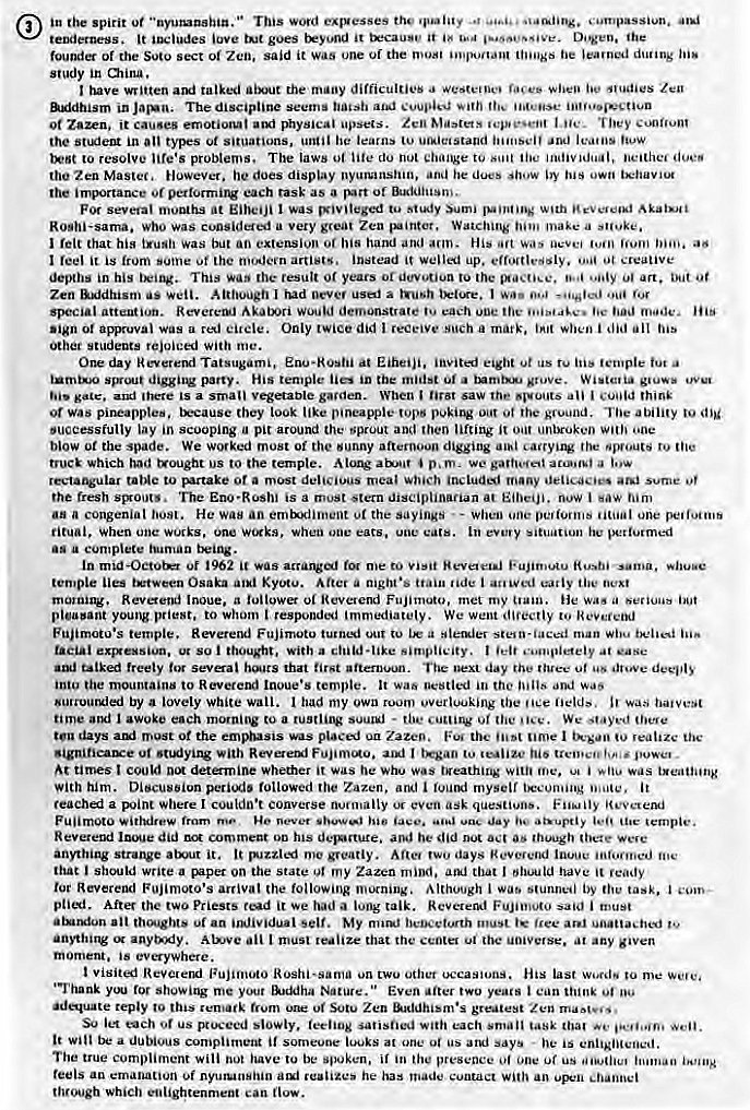 Machine generated alternative text:
in the spirit 0t This word e•qvesses the 
tenderness, It love goes it trcauy•,' It Dogen. •he 
founder of the Soto sect 01 Zen, said it wao une of the "e learned during 
study in 
have Mitten talked the many difficulties a Zen 
&xldhism in The discipline seem. 
0t it causes emotioaut physical apsecs. M"'tets I He. T hey 
the in types ot situations. until he learns 
to resolve problems. The laws du not change to 
the Zen Mastec, However, he does display anu he dues show 
imBKtance Of each task as a Of 
For sevetal months at I was tu study Sumi 
Rostii-sama. who was considered a very great Zen painter, Watching make 
felt that his was but an extension of hand and His "(t 
reel is from some ot the modem instead it welled up. Ot creative 
depths in his This 'he result 01 years to the 0/ art. but 
Zen wen. Although I tud a I 
special attention. Reverend Akotx•ri would demonstrate each 
ot approval a Only twice did Such a mark, when j did ail 
other students rejoiced with me. 
One day Reverend Tatsugami, at Eiheiii, invited eight us 
digging party. His temple in the midst grove. gluw• 
Is a small gavden. When saw 
or was pineapples. t.•cause they look like pineapple tops puking out •be ground. The abilivy to 
successfully lay in scooping a pit around the sprout and then lifting i! o." unbroken one 
blow the spade. We wo.ked most of the sunny afternoon digging eayjng "'gouts 
truck Which had trought os to the temple. Along O. m _ we 
rectangular to rurtake 0' a most delicious meal Sume Of 
the fresh The Eno•Roshi is a must stern now 
a congenial He an erntdiment the Sayings u - When one one 
ritual, When one works, one when one eats, unc every he performed 
a complete tuaman tkting. 
of 1962 me to Visit sama, 
temple Osaka Kyoto. a mght•s "de i the 
Inoue. a follower Revetend Fujimoto, met my lie was a serious 
pleasant young to Whom responded immediately. We went to 
Fujimotu•s temple. Reveretul Fujimoto turned out to stein-laced man 
exexsiua, So thought, with a child-like simplicity. I 
talked freely sevai that first afternoon. next day the ttu•n• ut 
into the mountains to Reverend Inoue's temple. It was oestlvd in the and was 
by a lovely White wall. had my own overlooking 
time and I awoke each morning to a • We 
ten days the was uu the ume I realize 
With Revere•rxl I 
At times could determine whether it was he whu was breathing me. was 
With him. peri•.tS followed (he Zazen, iuvind myself it 
a point Where I couldn't converse normally even ask 
Reverend did comment 00 his he did nut 
anything strange atut it. me greatly. days 
that should write a Cuper on the state my Zazen that should have it 
Reverend Fujimoto's (he following Although I by task, 
After the two Priests read it we lung talk. said j must 
an Self. My num' heiRvturth 
anything AWve an I that the the at any given 
moment. is everywhere. 
visited Fujimoto on two Other last to me 
showing me your Nature." Even after two yea'S 
•depute reply to this Sutu Zen gre%test Zen 
so let each or us slowly. satisfied with each 
It Win a dubious compliment it someone iouks at une "s says he is 
the true compliment wili nut have be .pokc•n, in the presence us 
feels an emanation nyutunHiiin realizes he has made Contact an 
through Which enlightenment can now. 