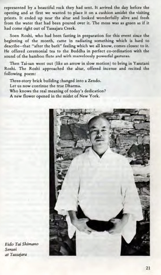 Machine generated alternative text:
represented by a beautiful rock they had sent. It arrived the day before the 
opening and at first we wanted to place it on a cushion amidst the 
priests. It ended up near the altar and looked wonderfully alive and fresh 
from the water that had been poured over it. The moss was as green as if it 
had come right out Of Tassajara Creek. 
Socn Roshi, who had been fasting in preparation for this event since the 
beginning of the month, came in radiating something which is hard to 
describe—that "after the bath" feeling which we all know, comes closes: to it. 
He offered ceremonial tea to the Buddha in perfect co-ordination with the 
sound Of the bamboo flute and with marvelously powerful gesture.. 
Then Tai-san went out (like an arrow in slow motion) to bring in Yasutani 
Roshi. The Roshi approached the altar, offered incense and recited the 
following poem: 
Three-story brick building :hanged into a Zendo. 
Let us now continue the true Dharma. 
Who knows the real meaning Of today's dedication? 
A new flower opened in the midst of New York. 
Eido Shimano 
Sensei 
at Tassajara 
21 