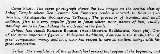 Machine generated alternative text:
Cover Photo. The cover photograph the two images on the central altar of 
SOkOji Zen Center's San Francisco is located. In is JiZO 
Bosatsu, (Kshitigarbha Bodhisattva, Ti•Tsang). The protector of travelers and small 
children, Jizo is a ven• popular fikure in Japan where Stone statues of him, usually 
standing, are to be found along the roads and in the fields. 
Behind Jim stands Kanzeon (Avalokitesvara Bodhi*ttva, Kuan-yin). One 
of the most important figures in Mah-yna Buddhism, Kanzeon is the Bodhisattva of 
great compassion, mercy and love, who has vowed to save all sentient beings with his 
great 
Gathas. The translations of the gathas(shortverses) that appear at the beginning and 