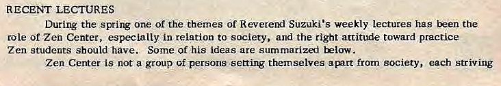 Machine generated alternative text:
RECENT LECTURES 
During the spring one of the themes of Revererxl Suzuki •s weekly lectures has been the 
role of Zen Center, especially in relation to society. and the right attitude toward practice 
Zen Students should have. Some of his ideas are summarized Eelow. 
Zen Center is not a group of persons setting themselves apntt from society, each striving 