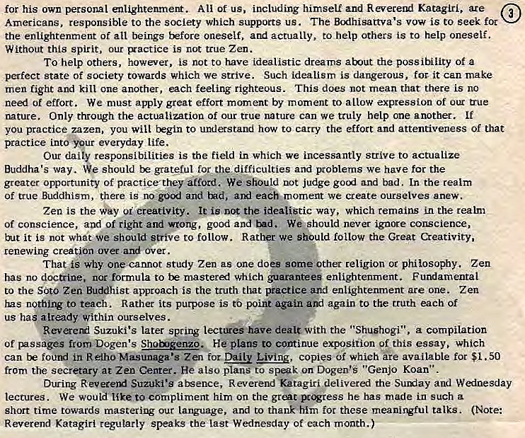 Machine generated alternative text:
for his own personal enlightenment. All of us, including himself and Reverend Katagiri, are 
Americans, responsible to the society which supports us. The Bodhisattva's vow is to seek foc 
the enlightenment of all beings tkfore oneself, actually, to help others is to help oneself. 
Without this spirit, our is not true Zen. 
To help others, however, is not to have idealistic dreams about the possitility of a 
perfect state of society towards which we strive. Such idealism is dangerous, for it can rnake 
men fight and kill one another, each feeling righteous. This does not mean that there is no 
need of effort. We must apply great effort moment by moment to allow expression of our u-ue 
nature. Only through the actualization of our true nature can we truly help one another. If 
you practice zazen, you will Ergin to understand how to carry the effort and attentiveness of that 
practice into" Ypur everyday life. 
Our daily responsibilities is the field in which we incessantly strive to actualize 
Buddha's way. We should grateful for difficulties and problems we have for the 
greater opportunity of practice'they afford. We should uot judge and bad. [n the realm 
of true Buddhism, Chere is and each. moment we create ourselves anew. 
Zen is the Way creativity. is not the idealistic way, which remains in the realm 
of conscience, and of right and wrong, good and We should never ignore conscience, 
but it is not what we should strive to follow. we should follow the Great Creativity, 
renewing creat*on over and over. 
That is why one cannot study Zen as one doe some'other religion or philosophy. Zen 
has no doctrine. nor formula to mastered which guarantees enlightenment. Fundamental 
to the Soto Zen Buddhist approach is the truth that practice and enlightenment are one. Zen 
has nothing to teach. Rather its purpose is to point again and again to the truth each of 
us has atrady within ourselves. 
Reverertl Suzuki's later spring dealt with the "Shushogi", compilation 
of from Dogen•s He plans to continue exposition of this essay, Which 
can be fourd in ReihoMsunaga•s Zen for Living, copies Of which ke available fot $1.50 
from the secretary at Zen Center. He also plans to speak on Dogen'S "Genjo Koan". 
During Suzuki's atsence, Reverend Katagiri delivered the Sumiay and Wednesday 
lectures. We would like to compliment him on the grent be has made in such 
short time towards mastering our Language, and to thank him for these meani1Vful talks. (Note: 
Reverend Katagiri regularly speaks the last Wednesday of each month.) 