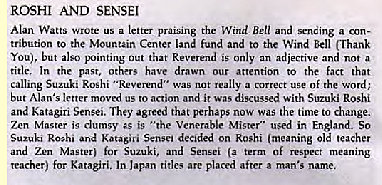 Machine generated alternative text:
ROSHI AND SENSEI 
Watts Wrote a letter Ben and a 
tribution to the Center land fund and to the Wind Bell (Thani 
You), but Out that is only 
an adjective and a 
ride. the past, others drawn our attention to the fact that 
calling Roshi "Reverend" was 
t a of word; 
but Alan's letter moved us to action and it was discussed with Suzuki Roshi 
and Katagiri Sense.. The,' agreed that perhaps now was the time change. 
Zen Master is clumsy is '"he Venerable Mister" used in England. So 
Suzuki Ro;hi ard Katasivi S.nsei decided on Roshi (meaning ole teacher 
and Zen Mtm for and 
teacher) for Katasiri. In l.pan rides arc placed after man's name. 