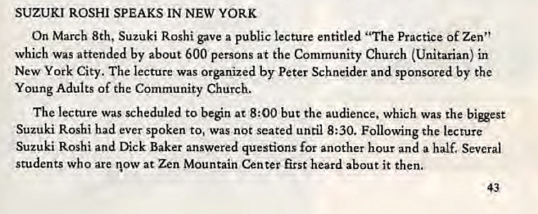 Machine generated alternative text:
SUZUKI ROSHI SPEAKS IN NEW YORK 
On March 8th, Suzuki Roshi gave a public lecture entitled "The Practice of Zen" 
which was attended by about 600 persons at the Community Church (Unitarian) in 
New York City. The lecture was Organized by Peter Schneider and sponsored by the 
Young Adults of the Community Church. 
The lecture was scheduled to ben at 8:00 but the audience. which was the 
Suzuki Roshi had ever spoken to, Was not seated until 8:30. Following the lecture 
Suzuki Roshi and Dick Baker answered questions for another hour and a half. Several 
students who are now at Zen Mountain Center first heard about it then. 
43 