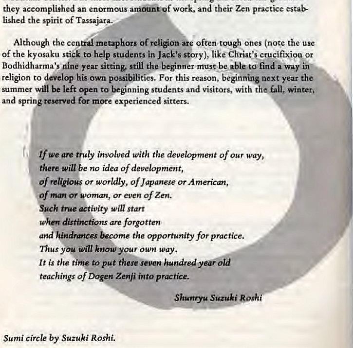 Machine generated alternative text:
they accomplished an enormous work, and their Zen practice estab- 
lished the spirit of Tassajara._ 
Although the central metaphors of religion aig often tough ones (note the use 
of the kyosaku stick to help students in Jack's story), like Christ's crucifixiop or 
Bodhidharma's nine year sitting, still the beginner must be ableto find a way inc 
religion to develop his own possibilities. For this reason, beginning next year the 
summer win be left Open to students and visitors, with the GU, winter, 
and spring reserved for experienced sitters. 
We are thuly involved With the development of Our way, 
there will be no idea of development, 
Of religious or worldly, of Japanese or American, 
Of or S•oman, or even Of Zen. 
Sgek true etivity will start 
distbw•don.s are forgotten 
and hindrances the opportunity for practice. 
nus you will know your own way. 
It is the time to put these seven hundred yearbid 
teachings of Zenji into practice. 
Shunryg Suzuki Rosh/ 
Sumi circle by Suzuki Roshi. 