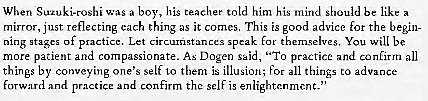 Machine generated alternative text:
When boy, his teacher told him his be like a 
mirror, just reflecting each thing as it comes, This is good advice for the begin- 
stases of p ctice. Let 
speak themselves, You will be 
more patient and compassionate. As Dogen said, practice and confirm all 
things by conveying one's self to them is illusion; for all things to advance 
practice confirm the self is enlightenment. 