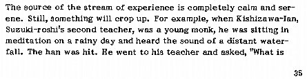 Machine generated alternative text:
The source of the stream of experience is completely calm and ser— 
ene. Still, something Will crop up. For example, when Kishizawa—lan, 
Suzuki-roshi's seccmd teacher, was a young monk, he was sitting in 
meditation on a rainy day and heard the sound or distant wateF 
fall. The han was hit. He went to his teacher and asked, "What is 