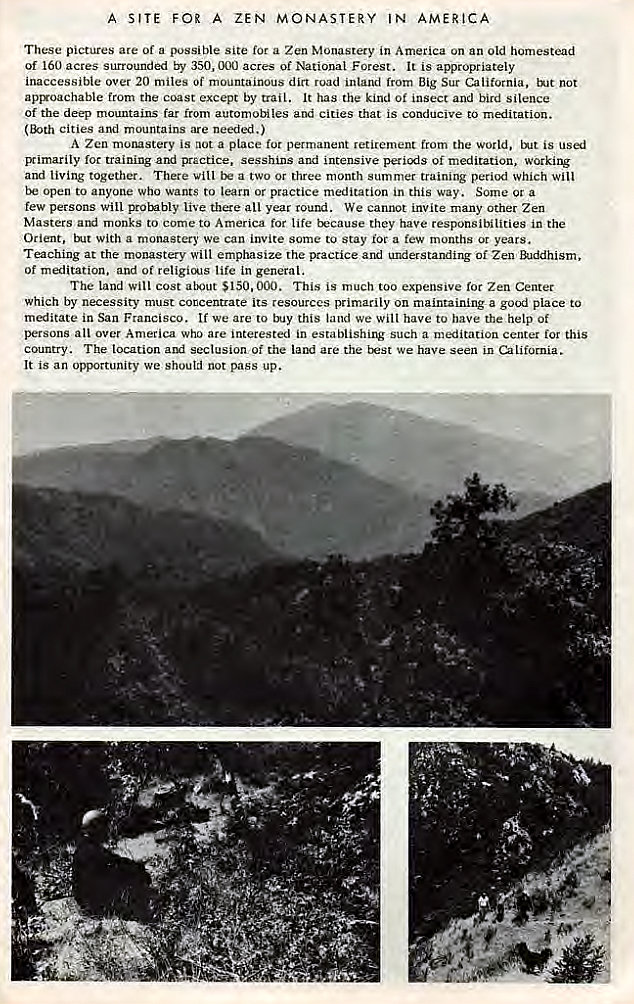 Machine generated alternative text:
A SITE FOR A ZEN MONASTERY IN AMERICA 
These pictures are of a possible site for a Zen Monastery in America on an old homestead 
Of 160 acres surrounded by 350, 000 acres of National Forest. It is appropriately 
inaccessible over 20 miles Of mountainous dirt road inland from Big Sur California, tNt not 
apryoachable from the coast except by trail. It has the kind Of insect and bird silence 
Of the deep mountains far from automobiles and cities that is conducive to meditation. 
cities and mountains are needed.) 
A Zen morustery is not a place permanent retirement from the world, is 
Bimarily for training and practice, sesshins and intensive of meditation, working 
and living together. There vill a two or three month summer training period which will 
open to anyone who wants to learn or practice meditation in this way. Some or a 
few persons Will probably live there all year round. We cannot invite many Other Zen 
Masters monks to come to America for life trcause they have responsibilities in the 
Orient, With a monastery we can invite some to Stay roc a few months or years. 
Teaching at the monastery will emphasize the practice and understanding of Zen 
of meditation. and of religicA1s life in general. 
The land will cost $150.000. This is much too expensive for Zen Center 
which by necessity must concentrate its resources primarily on maintaining a good place to 
meditate in San Francisco. If we are to this land we Will have to have the help Of 
persons all over America who are interested in establishing such a meditation centet for this 
country. The location and seclusion Of the are the t:st We have seen in California. 
It is an opportunity we shoutd not pass up. 