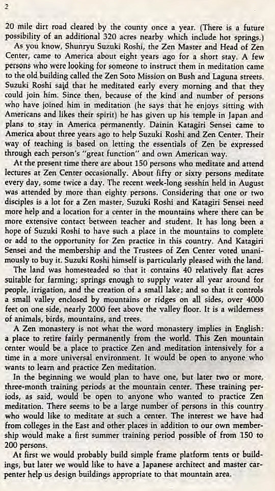 Machine generated alternative text:
2 
20 mile dirt road Cleared by the county once a year. (There is a future 
Byssibility of an additional 320 acres nearby which include hot springs.) 
As you know. Shunryu Suzuki Roshi, the Zen Master and Head Of Zen 
Center, came to America about eight years ago for a short stay, A few 
persons who were looking for someone to instruct them in meditation came 
to the old building called the Zen Soto Mission on Bush and Laguna streets. 
Suzuki Roshi said that he meditated early every morning and that they 
could join him. Since then, because of the kind and number of persons 
who have joined him in meditation (he says that he enjoys sitting with 
Americans and likes their spirit) he has given up his temple in Japan and 
plans to stay in America }Nrmanently. Dainin Katagiri Sensei came to 
America about three years ago to help Suzuki Roshi and Zen Center. Their 
way of teaching is based on letting the essentials of Zen be expressed 
through each person's "great function" and own American way. 
At the present time there are about 150 persons who meditate and attend 
lectures at Zen Center occasionally. About fifty or sixty persons meditate 
every day, some twice a day. The recent week-long sesshin held in August 
was attended by more than eighty persons. Considering that one or two 
disciples is a lot for a Zen master, Suzuki Roshi and Katagiri Sensei need 
more help and a location for a center in the mountains where there Can 
more extensive contact between teacher and student. It has long been a 
hope of Suzuki Roshi to have such a place in the mountains to complete 
or add to the opportunity for Zen practice in this country. And Katagiri 
Sensei and the membership and the Trustees Of Zen Center voted unani- 
mously to buy it. Suzuki Roshi himself is particularly pleased with the land. 
The land was homesteaded so that it contains 40 relatively flat acres 
suitable for farming; springs enough to supply water all year around for 
Fople, irrigation, and the creation Of a small lake: and so that it controls 
a Small valley enclosed by mountains Or ridges on all sides, over 4000 
feet on one side, nearly 2000 feet above the valley floor. It is a wilderness 
Of animals, birds, mountains, and trees. 
A Zen monastery is not what the word monastery implies in English: 
a place to retire fairly permanently from the world. This Zen mountain 
center would be a place to practice Zen and meditation intensively for a 
time in a more universal environment. It would be open to anyone who 
wants to learn and practice Zen meditation. 
In the beginning we would plan to have one, but later two or more, 
three-month training periods at the mountain center. These training per- 
iods, as said, would be open to anyone who wanted to practice Zen 
meditation. There Seems to be a large number Of persons in this country 
who would like to meditate at such a center. The interest we have had 
from Colleges in the East and other places in addition to our own member- 
ship would make a first summer training period possible of from 150 to 
200 persons. 
At first we would probably build simple frarne platform tents or build- 
ings. but later we would like to have a Japanese architect and master car- 
penter help us design buildings appropriate to that mountain area. 