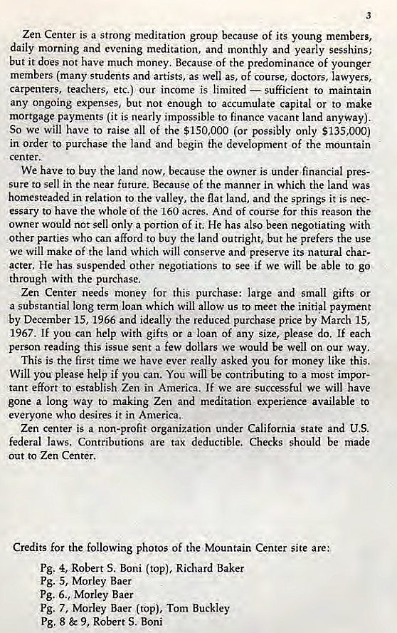 Machine generated alternative text:
Zen Center is a strong meditation group because Of its young members, 
daily morning and evening meditation, and monthly and yearly sesshins; 
but it does not have much money. Because of the predominance of younger 
members (many students and artists, as well as, of course, doctors, lawyers, 
carpenters. teachers, etc.) our income is limited — sufficient to maintain 
any ongoing expenses, but not enough to accumulate capital or to make 
mortgage payments (it is nearly impossible to finance vacant land anyway). 
So we will have to raise all of the $150,000 (or possibly only $135,000) 
in order to purchase the land and begin the development of the mountain 
center. 
We have to buy the land now, because the owner is under financial pres- 
sure to sell in the near future. Because of the manner in which the land was 
homesteaded in relation to the valley, the flat land, and the springs it is nec- 
essary to have the whole of the 160 acres. And of course for this reason the 
owner would not sell only a portion of it. He has also been negotiating with 
other parties who can afford to buy the land outright, but he prefers the use 
we will make Of the land which will conserve and preserve its natural char- 
acter. He has suspended Other negotiations to see if we will be able to go 
through with the purchase. 
Zen Center needs money for this purchase: large and small gifts or 
a substantial long term loan which will allow us to meet the initial payment 
by December 15, 1966 and ideally the reduced purchase price by March 15, 
1967. If you can help with gifts or a loan of any size, please do. If each 
person reading this issue sent a few dollars we would be well on our way. 
This is the first time we have ever really asked you for money like this. 
Will you please help if you can. You will be contributing to a most impor- 
tant effort to establish Zen in America. If we are successful we will have 
gone a long way to making Zen and meditation experience available to 
everyone who desires it in America. 
Zen center is a non-profit organization under California State and U.S. 
federal laws. Contributions are tax deductible. Checks should be made 
out to Zen Center. 
Credits for the following photos of the Mountain Center site are: 
Pg. 4, Robert S. Boni (top), Richard Baker 
Pg. 5, Morley Baer 
pg. 6., Morley Baer 
pg. 7, Morley Baer (top), Tom Buckley 
Pg. 8 & 9, Robert S. Boni 