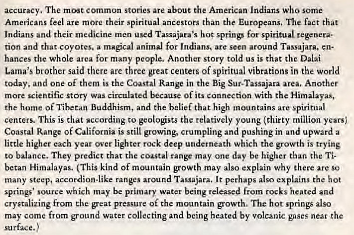 Machine generated alternative text:
accuracy. The most Common stories are about the American Indians Who some 
Americans feel are more their spiritual ancestors than the Europeans. The fact that 
Indians and their medicine men used Tassajara•s hot springs spiritual regenera- 
tion and that coyotes, a magical animal for Indians. are seen around Tassajara, en- 
hances the whole area for many people. Another story told us is that the Dalai 
Lama's brother said there are three great centers of spiritual vibrations in the world 
today. and one of them is the Coastal Range in the Big Sur-Tassajara area. Another 
more scientific story was circulated because of its connection with the Himalayas, 
the home Of Tibetan Buddhism, and the belief that high mountains are spiritual 
centers. This is that according to geologists the relatively young (thirty million years; 
Coastal Range of California is still growing, crumpling and pushing in and upward a 
little higher each year over lighter rock deep underneath which the growth is trying 
to balance. They predict that the coastal range may one day be higher than the 
betan Himalayas. (This kind Of mountain growth may also explain why there arc so 
many steep, accordion-like ranges around Tassajara. It perhaps also explains the hot 
springs • Source which may be primary water being released from rocks heated and 
crystalizing from the great pressure of the mountain growth, The hot springs also 
may come from ground water collecting and being heated by volcanic gases near the 
surface.) 