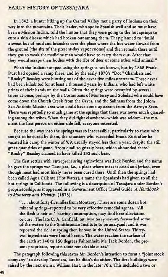 Machine generated alternative text:
EARLY HISTORY OF TASSAJARA 
In 1843. a hunter hiking up the Carmel Valley met a party of On their 
Way into the mountains. Their leader, who 'Poke Spanish well and so must have 
been a Minion Indian, told the hunter that they Were going to hot springs to 
cure skin disease which had broken out among them. They planned to • 'build 
sweat hut of mud and branches over the place where the hoc water flowed from 
the ground [the site of the present-day vapor rooms) and then remain there until 
they got so weak the medicine man would have co carry them out. After chat 
they would wrap. their bodies with ribs Of deer 0t some other wild animal." 
When the Indiana •topped using the springs is not known. but by 1868 Frank 
Rust had opened a camp there. and by the early 1870's "Doc" Chambers and 
"Rocky" Beasley were hunting out of the caves five mile.' upstream. These caves 
had been inhabited for at least a thousand years by Indians. who had left white 
prints of their hands on the walls. Often the sprinp Were occupied by several 
tribes at once, perh4's by the Costanoans of Monterey and Soledad who could have 
come down the Church Creek from the Caves, and the Salinans from che Jolon/ 
San Antonio Misdor area who could have come upstream from the Arroyo Seco. 
There was reputedly so much game at the springs that there was never much quarrel- 
inc among the tribes When 'hey did fight elsewhere—which was seldom—the 
ment the first person on either side fell. everyone retreated. 
Because the way into the sprinp was so inaccessible, particularly to those 
to be cured by them, the squatters who succeeded Frank Rust after he 
vacated his camp the winter Of '69, usually stayed less than a year. despite the still 
great quantities of game, •from quail to grizzly bear. which abounded there.' 
"Rocky" Beasley clamed to have killed 132 such beat. 
The first settler with entrepreneuring aspirations Was Jack Borden and the name 
he Ove the springs was Tassajara, i.e., a place where meat i' dried and jerked, even 
though meat had most likely never been cured there. Until then the springs had 
been called Ala Cali:nte (Hot Water). a name the Spaniards had given to all the 
hot springs in California. The following is a description of Tassajara under Borden's 
proprietorship. as it appeared in a Government Office Travel Guide, A Handbook 
to Monterey and Vicinity (1875): 
about forty-five miles from Monterey. There are some dozen hot 
mineral springs—reported to be very effective remedial agents. 'All 
the flesh i. heir to. • barring consumption, may find here alleviation 
Or Cure. The late C. A. Canfield, our Monterey •avant, forwarded some 
Of Waters to Smithsonian Institute co be analyzed; and it WAS 
reported the richest spring then known in the United States. Thirty. 
two ingredients were found herein. The water reaches the surface of 
the earth at 140 to 150 degees Fahrenheit. Mr. Jack Borden, the pre- 
sent proprietor, reports some remarkable cures." 
The paragaph following this states Mr. Borden's intention to form a "joint stock 
company" to develop Tassajara. but he didn't do either, The first buildings were 
raised by the next Owner. William Hart, in the late '70's, This included a two or 